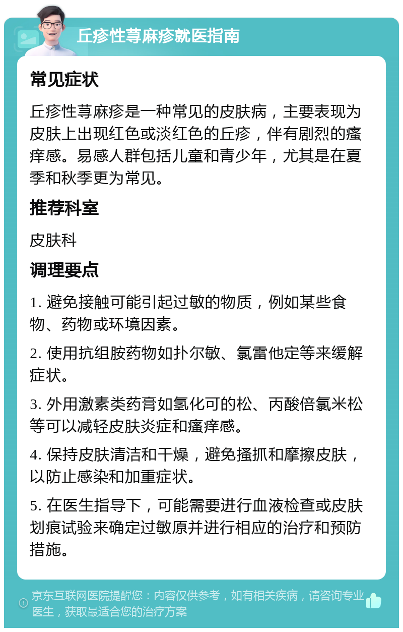 丘疹性荨麻疹就医指南 常见症状 丘疹性荨麻疹是一种常见的皮肤病，主要表现为皮肤上出现红色或淡红色的丘疹，伴有剧烈的瘙痒感。易感人群包括儿童和青少年，尤其是在夏季和秋季更为常见。 推荐科室 皮肤科 调理要点 1. 避免接触可能引起过敏的物质，例如某些食物、药物或环境因素。 2. 使用抗组胺药物如扑尔敏、氯雷他定等来缓解症状。 3. 外用激素类药膏如氢化可的松、丙酸倍氯米松等可以减轻皮肤炎症和瘙痒感。 4. 保持皮肤清洁和干燥，避免搔抓和摩擦皮肤，以防止感染和加重症状。 5. 在医生指导下，可能需要进行血液检查或皮肤划痕试验来确定过敏原并进行相应的治疗和预防措施。