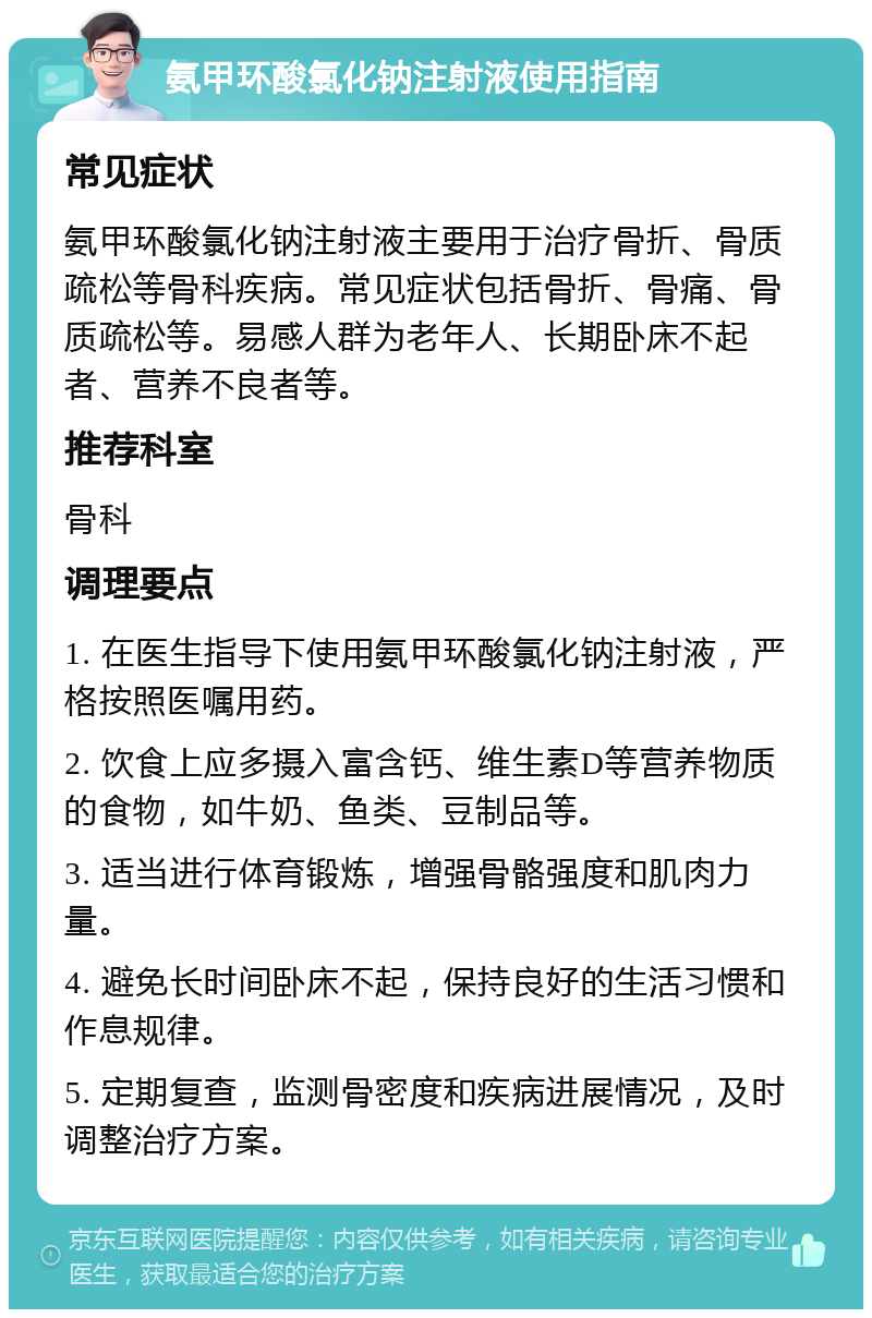 氨甲环酸氯化钠注射液使用指南 常见症状 氨甲环酸氯化钠注射液主要用于治疗骨折、骨质疏松等骨科疾病。常见症状包括骨折、骨痛、骨质疏松等。易感人群为老年人、长期卧床不起者、营养不良者等。 推荐科室 骨科 调理要点 1. 在医生指导下使用氨甲环酸氯化钠注射液，严格按照医嘱用药。 2. 饮食上应多摄入富含钙、维生素D等营养物质的食物，如牛奶、鱼类、豆制品等。 3. 适当进行体育锻炼，增强骨骼强度和肌肉力量。 4. 避免长时间卧床不起，保持良好的生活习惯和作息规律。 5. 定期复查，监测骨密度和疾病进展情况，及时调整治疗方案。