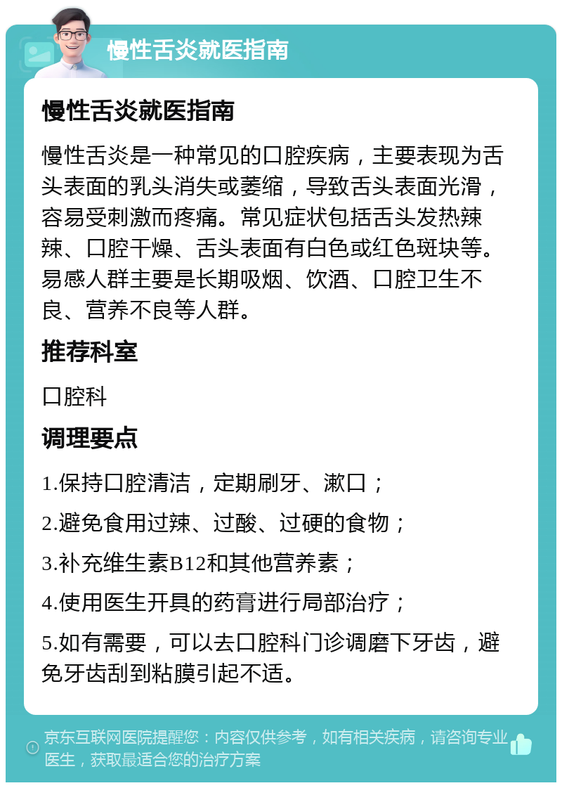 慢性舌炎就医指南 慢性舌炎就医指南 慢性舌炎是一种常见的口腔疾病，主要表现为舌头表面的乳头消失或萎缩，导致舌头表面光滑，容易受刺激而疼痛。常见症状包括舌头发热辣辣、口腔干燥、舌头表面有白色或红色斑块等。易感人群主要是长期吸烟、饮酒、口腔卫生不良、营养不良等人群。 推荐科室 口腔科 调理要点 1.保持口腔清洁，定期刷牙、漱口； 2.避免食用过辣、过酸、过硬的食物； 3.补充维生素B12和其他营养素； 4.使用医生开具的药膏进行局部治疗； 5.如有需要，可以去口腔科门诊调磨下牙齿，避免牙齿刮到粘膜引起不适。