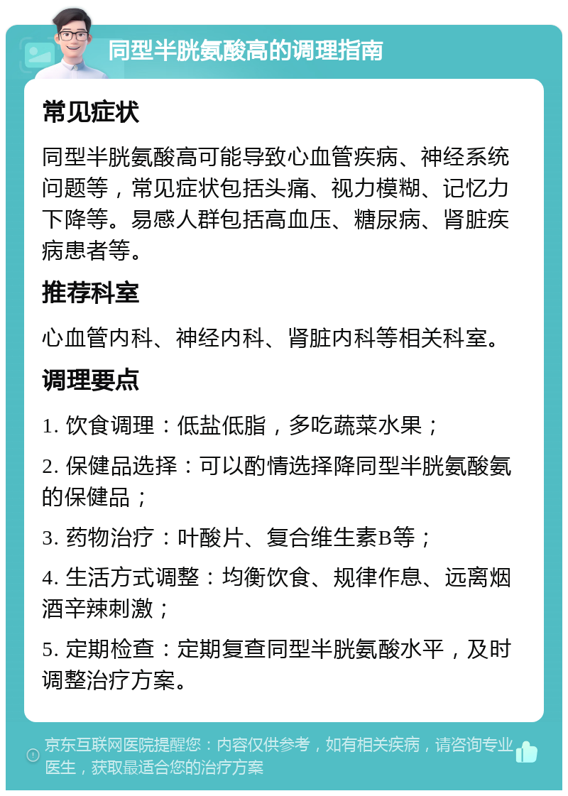 同型半胱氨酸高的调理指南 常见症状 同型半胱氨酸高可能导致心血管疾病、神经系统问题等，常见症状包括头痛、视力模糊、记忆力下降等。易感人群包括高血压、糖尿病、肾脏疾病患者等。 推荐科室 心血管内科、神经内科、肾脏内科等相关科室。 调理要点 1. 饮食调理：低盐低脂，多吃蔬菜水果； 2. 保健品选择：可以酌情选择降同型半胱氨酸氨的保健品； 3. 药物治疗：叶酸片、复合维生素B等； 4. 生活方式调整：均衡饮食、规律作息、远离烟酒辛辣刺激； 5. 定期检查：定期复查同型半胱氨酸水平，及时调整治疗方案。