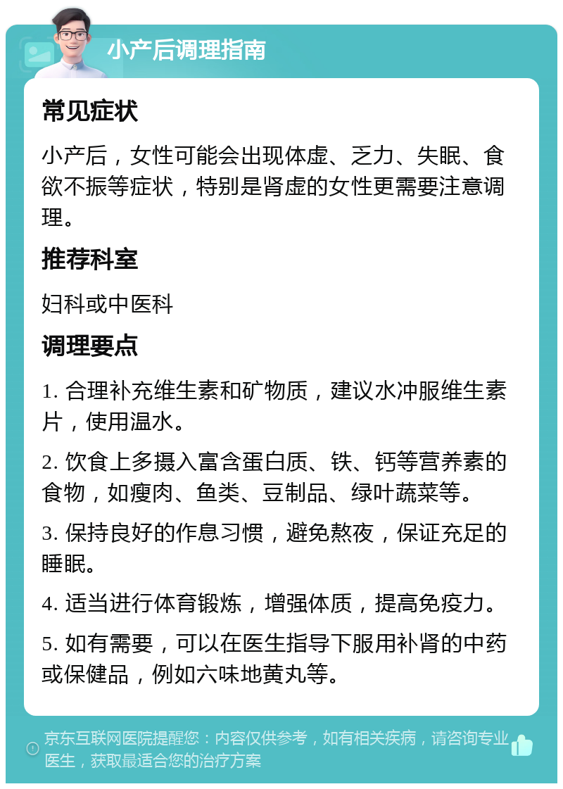 小产后调理指南 常见症状 小产后，女性可能会出现体虚、乏力、失眠、食欲不振等症状，特别是肾虚的女性更需要注意调理。 推荐科室 妇科或中医科 调理要点 1. 合理补充维生素和矿物质，建议水冲服维生素片，使用温水。 2. 饮食上多摄入富含蛋白质、铁、钙等营养素的食物，如瘦肉、鱼类、豆制品、绿叶蔬菜等。 3. 保持良好的作息习惯，避免熬夜，保证充足的睡眠。 4. 适当进行体育锻炼，增强体质，提高免疫力。 5. 如有需要，可以在医生指导下服用补肾的中药或保健品，例如六味地黄丸等。