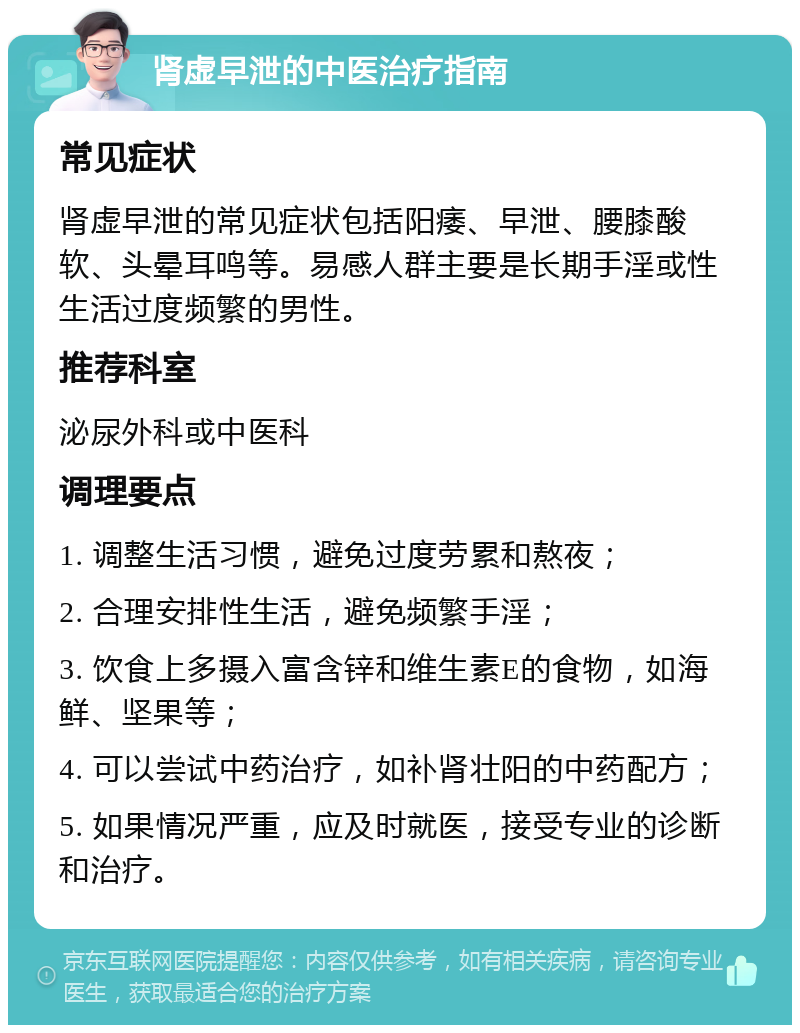 肾虚早泄的中医治疗指南 常见症状 肾虚早泄的常见症状包括阳痿、早泄、腰膝酸软、头晕耳鸣等。易感人群主要是长期手淫或性生活过度频繁的男性。 推荐科室 泌尿外科或中医科 调理要点 1. 调整生活习惯，避免过度劳累和熬夜； 2. 合理安排性生活，避免频繁手淫； 3. 饮食上多摄入富含锌和维生素E的食物，如海鲜、坚果等； 4. 可以尝试中药治疗，如补肾壮阳的中药配方； 5. 如果情况严重，应及时就医，接受专业的诊断和治疗。