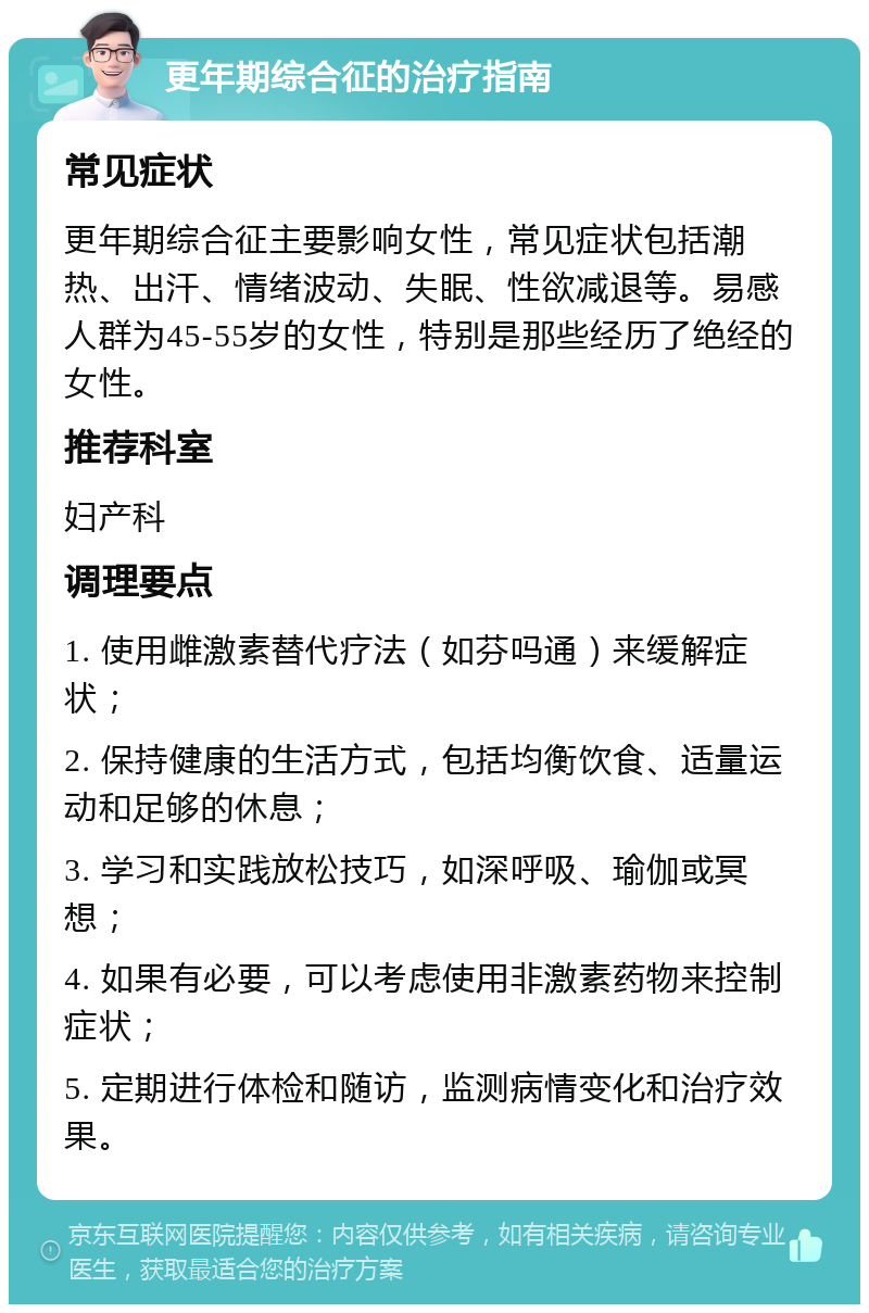 更年期综合征的治疗指南 常见症状 更年期综合征主要影响女性，常见症状包括潮热、出汗、情绪波动、失眠、性欲减退等。易感人群为45-55岁的女性，特别是那些经历了绝经的女性。 推荐科室 妇产科 调理要点 1. 使用雌激素替代疗法（如芬吗通）来缓解症状； 2. 保持健康的生活方式，包括均衡饮食、适量运动和足够的休息； 3. 学习和实践放松技巧，如深呼吸、瑜伽或冥想； 4. 如果有必要，可以考虑使用非激素药物来控制症状； 5. 定期进行体检和随访，监测病情变化和治疗效果。