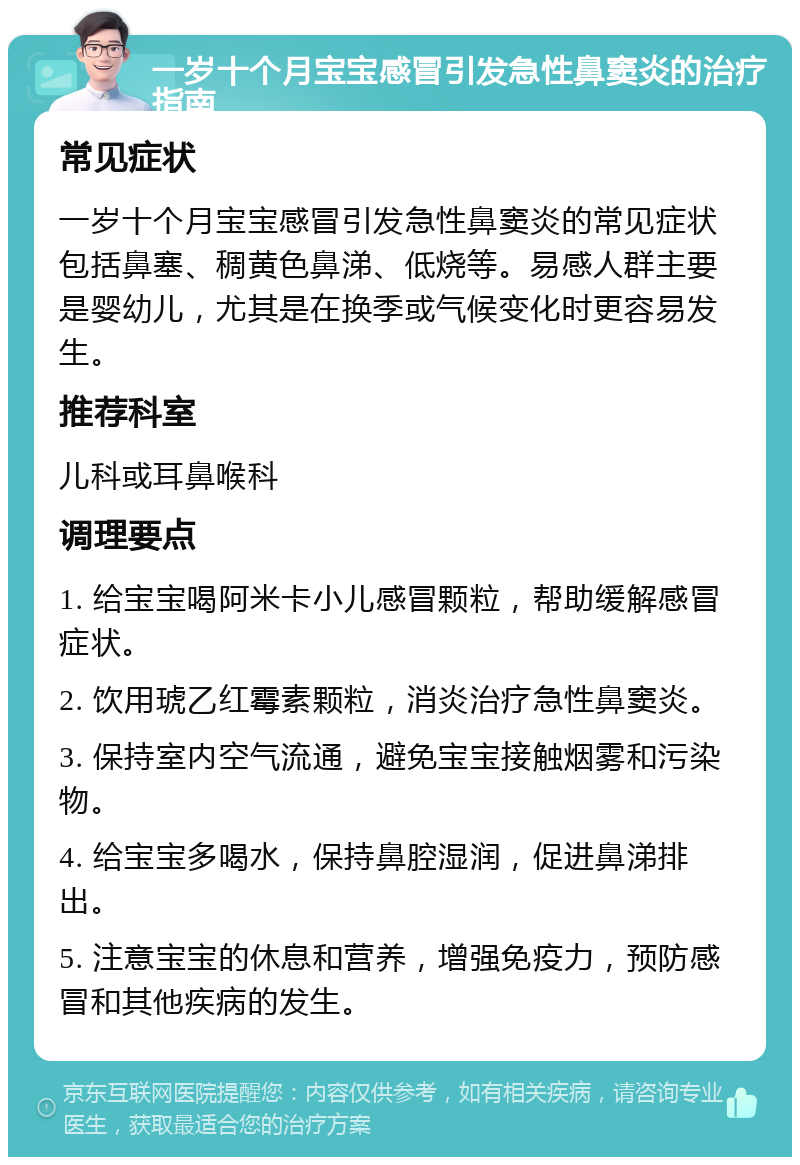 一岁十个月宝宝感冒引发急性鼻窦炎的治疗指南 常见症状 一岁十个月宝宝感冒引发急性鼻窦炎的常见症状包括鼻塞、稠黄色鼻涕、低烧等。易感人群主要是婴幼儿，尤其是在换季或气候变化时更容易发生。 推荐科室 儿科或耳鼻喉科 调理要点 1. 给宝宝喝阿米卡小儿感冒颗粒，帮助缓解感冒症状。 2. 饮用琥乙红霉素颗粒，消炎治疗急性鼻窦炎。 3. 保持室内空气流通，避免宝宝接触烟雾和污染物。 4. 给宝宝多喝水，保持鼻腔湿润，促进鼻涕排出。 5. 注意宝宝的休息和营养，增强免疫力，预防感冒和其他疾病的发生。