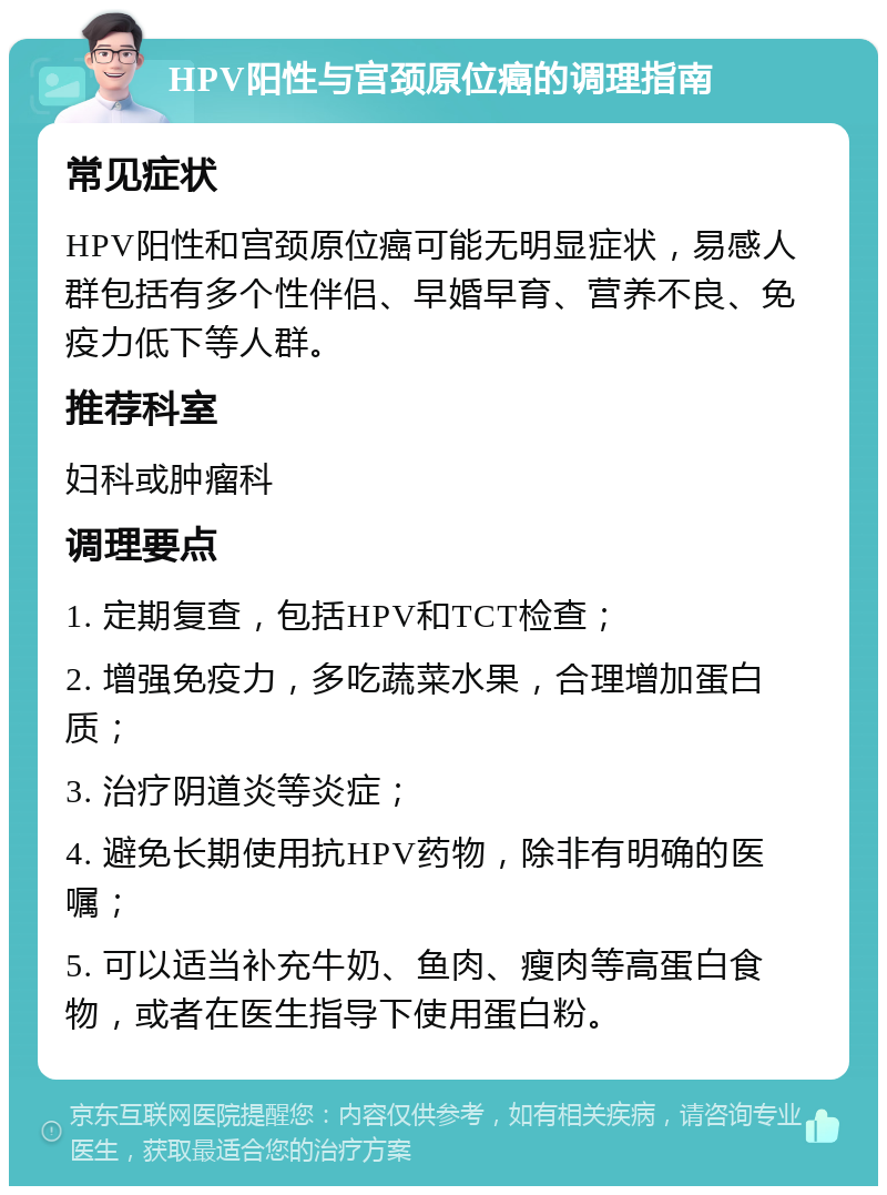 HPV阳性与宫颈原位癌的调理指南 常见症状 HPV阳性和宫颈原位癌可能无明显症状，易感人群包括有多个性伴侣、早婚早育、营养不良、免疫力低下等人群。 推荐科室 妇科或肿瘤科 调理要点 1. 定期复查，包括HPV和TCT检查； 2. 增强免疫力，多吃蔬菜水果，合理增加蛋白质； 3. 治疗阴道炎等炎症； 4. 避免长期使用抗HPV药物，除非有明确的医嘱； 5. 可以适当补充牛奶、鱼肉、瘦肉等高蛋白食物，或者在医生指导下使用蛋白粉。