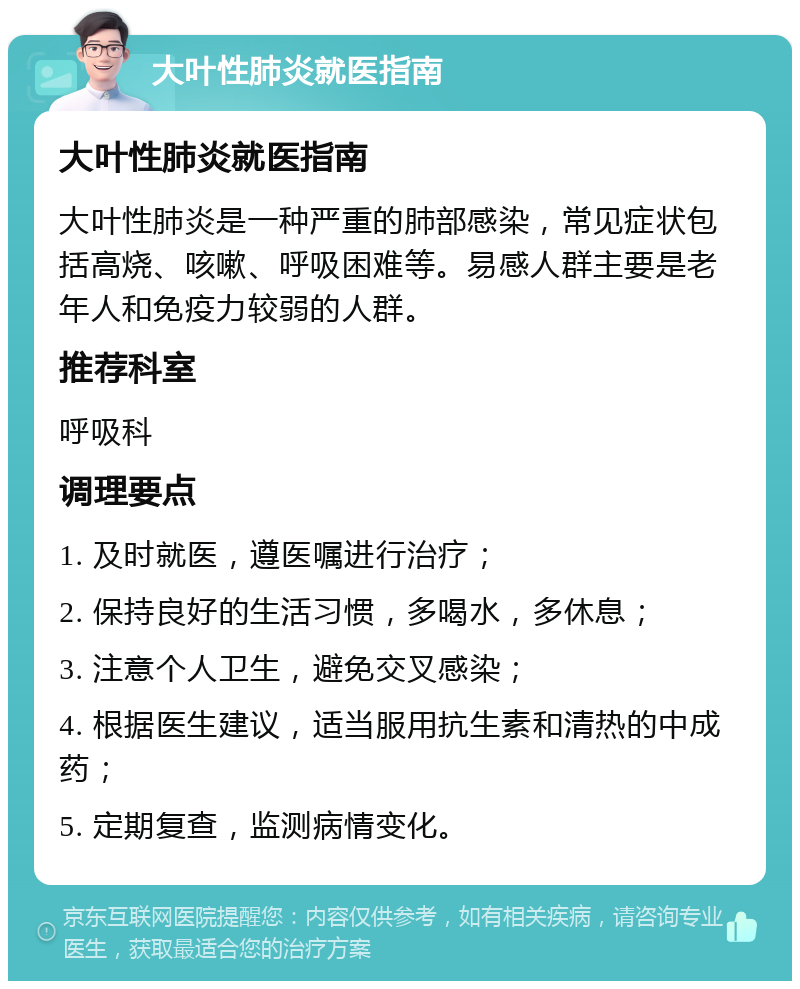 大叶性肺炎就医指南 大叶性肺炎就医指南 大叶性肺炎是一种严重的肺部感染，常见症状包括高烧、咳嗽、呼吸困难等。易感人群主要是老年人和免疫力较弱的人群。 推荐科室 呼吸科 调理要点 1. 及时就医，遵医嘱进行治疗； 2. 保持良好的生活习惯，多喝水，多休息； 3. 注意个人卫生，避免交叉感染； 4. 根据医生建议，适当服用抗生素和清热的中成药； 5. 定期复查，监测病情变化。