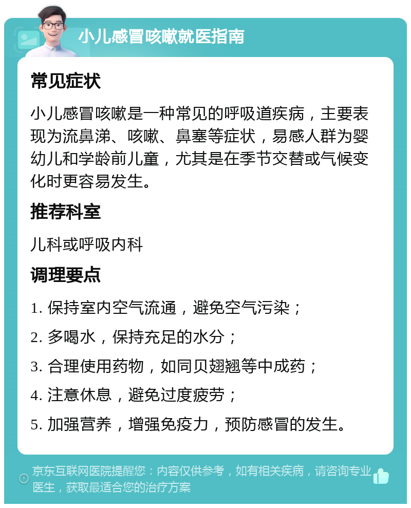 小儿感冒咳嗽就医指南 常见症状 小儿感冒咳嗽是一种常见的呼吸道疾病，主要表现为流鼻涕、咳嗽、鼻塞等症状，易感人群为婴幼儿和学龄前儿童，尤其是在季节交替或气候变化时更容易发生。 推荐科室 儿科或呼吸内科 调理要点 1. 保持室内空气流通，避免空气污染； 2. 多喝水，保持充足的水分； 3. 合理使用药物，如同贝翅翘等中成药； 4. 注意休息，避免过度疲劳； 5. 加强营养，增强免疫力，预防感冒的发生。