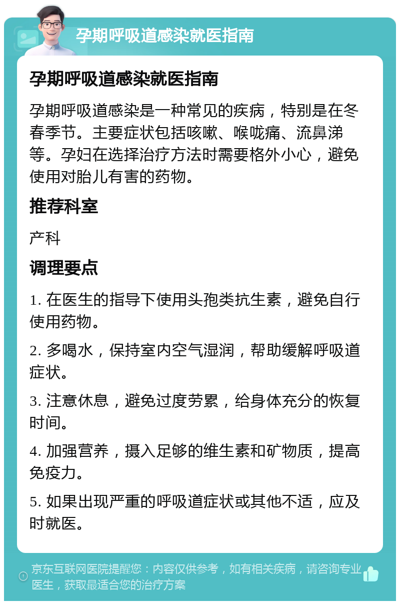 孕期呼吸道感染就医指南 孕期呼吸道感染就医指南 孕期呼吸道感染是一种常见的疾病，特别是在冬春季节。主要症状包括咳嗽、喉咙痛、流鼻涕等。孕妇在选择治疗方法时需要格外小心，避免使用对胎儿有害的药物。 推荐科室 产科 调理要点 1. 在医生的指导下使用头孢类抗生素，避免自行使用药物。 2. 多喝水，保持室内空气湿润，帮助缓解呼吸道症状。 3. 注意休息，避免过度劳累，给身体充分的恢复时间。 4. 加强营养，摄入足够的维生素和矿物质，提高免疫力。 5. 如果出现严重的呼吸道症状或其他不适，应及时就医。