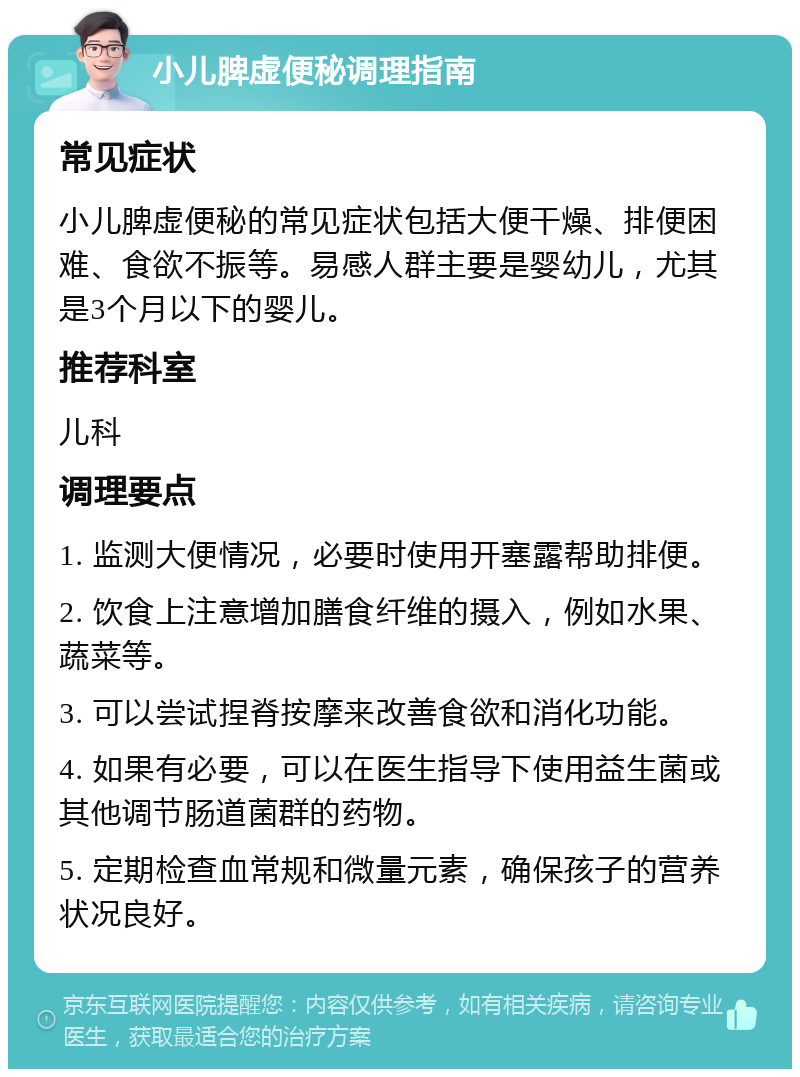 小儿脾虚便秘调理指南 常见症状 小儿脾虚便秘的常见症状包括大便干燥、排便困难、食欲不振等。易感人群主要是婴幼儿，尤其是3个月以下的婴儿。 推荐科室 儿科 调理要点 1. 监测大便情况，必要时使用开塞露帮助排便。 2. 饮食上注意增加膳食纤维的摄入，例如水果、蔬菜等。 3. 可以尝试捏脊按摩来改善食欲和消化功能。 4. 如果有必要，可以在医生指导下使用益生菌或其他调节肠道菌群的药物。 5. 定期检查血常规和微量元素，确保孩子的营养状况良好。