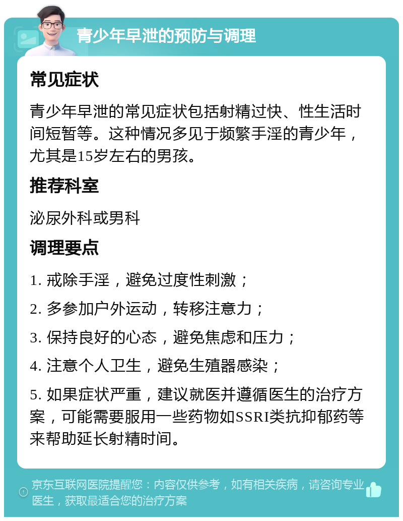 青少年早泄的预防与调理 常见症状 青少年早泄的常见症状包括射精过快、性生活时间短暂等。这种情况多见于频繁手淫的青少年，尤其是15岁左右的男孩。 推荐科室 泌尿外科或男科 调理要点 1. 戒除手淫，避免过度性刺激； 2. 多参加户外运动，转移注意力； 3. 保持良好的心态，避免焦虑和压力； 4. 注意个人卫生，避免生殖器感染； 5. 如果症状严重，建议就医并遵循医生的治疗方案，可能需要服用一些药物如SSRI类抗抑郁药等来帮助延长射精时间。