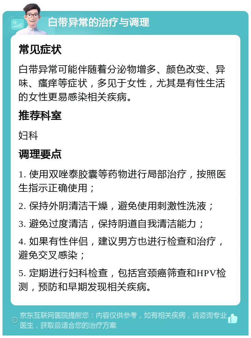 白带异常的治疗与调理 常见症状 白带异常可能伴随着分泌物增多、颜色改变、异味、瘙痒等症状，多见于女性，尤其是有性生活的女性更易感染相关疾病。 推荐科室 妇科 调理要点 1. 使用双唑泰胶囊等药物进行局部治疗，按照医生指示正确使用； 2. 保持外阴清洁干燥，避免使用刺激性洗液； 3. 避免过度清洁，保持阴道自我清洁能力； 4. 如果有性伴侣，建议男方也进行检查和治疗，避免交叉感染； 5. 定期进行妇科检查，包括宫颈癌筛查和HPV检测，预防和早期发现相关疾病。