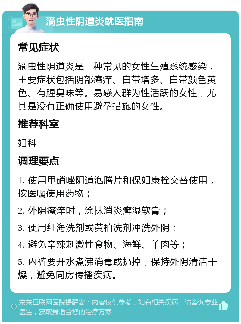 滴虫性阴道炎就医指南 常见症状 滴虫性阴道炎是一种常见的女性生殖系统感染，主要症状包括阴部瘙痒、白带增多、白带颜色黄色、有腥臭味等。易感人群为性活跃的女性，尤其是没有正确使用避孕措施的女性。 推荐科室 妇科 调理要点 1. 使用甲硝唑阴道泡腾片和保妇康栓交替使用，按医嘱使用药物； 2. 外阴瘙痒时，涂抹消炎癣湿软膏； 3. 使用红海洗剂或黄柏洗剂冲洗外阴； 4. 避免辛辣刺激性食物、海鲜、羊肉等； 5. 内裤要开水煮沸消毒或扔掉，保持外阴清洁干燥，避免同房传播疾病。