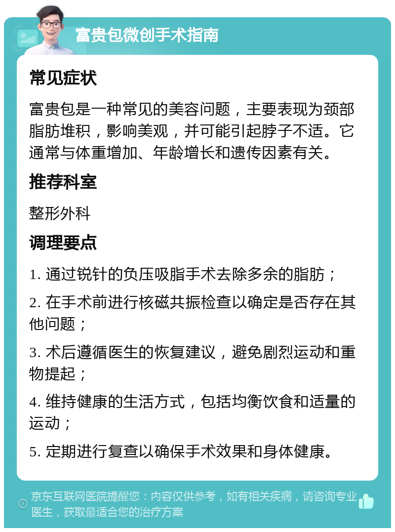 富贵包微创手术指南 常见症状 富贵包是一种常见的美容问题，主要表现为颈部脂肪堆积，影响美观，并可能引起脖子不适。它通常与体重增加、年龄增长和遗传因素有关。 推荐科室 整形外科 调理要点 1. 通过锐针的负压吸脂手术去除多余的脂肪； 2. 在手术前进行核磁共振检查以确定是否存在其他问题； 3. 术后遵循医生的恢复建议，避免剧烈运动和重物提起； 4. 维持健康的生活方式，包括均衡饮食和适量的运动； 5. 定期进行复查以确保手术效果和身体健康。