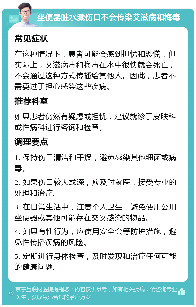 坐便器脏水溅伤口不会传染艾滋病和梅毒 常见症状 在这种情况下，患者可能会感到担忧和恐慌，但实际上，艾滋病毒和梅毒在水中很快就会死亡，不会通过这种方式传播给其他人。因此，患者不需要过于担心感染这些疾病。 推荐科室 如果患者仍然有疑虑或担忧，建议就诊于皮肤科或性病科进行咨询和检查。 调理要点 1. 保持伤口清洁和干燥，避免感染其他细菌或病毒。 2. 如果伤口较大或深，应及时就医，接受专业的处理和治疗。 3. 在日常生活中，注意个人卫生，避免使用公用坐便器或其他可能存在交叉感染的物品。 4. 如果有性行为，应使用安全套等防护措施，避免性传播疾病的风险。 5. 定期进行身体检查，及时发现和治疗任何可能的健康问题。