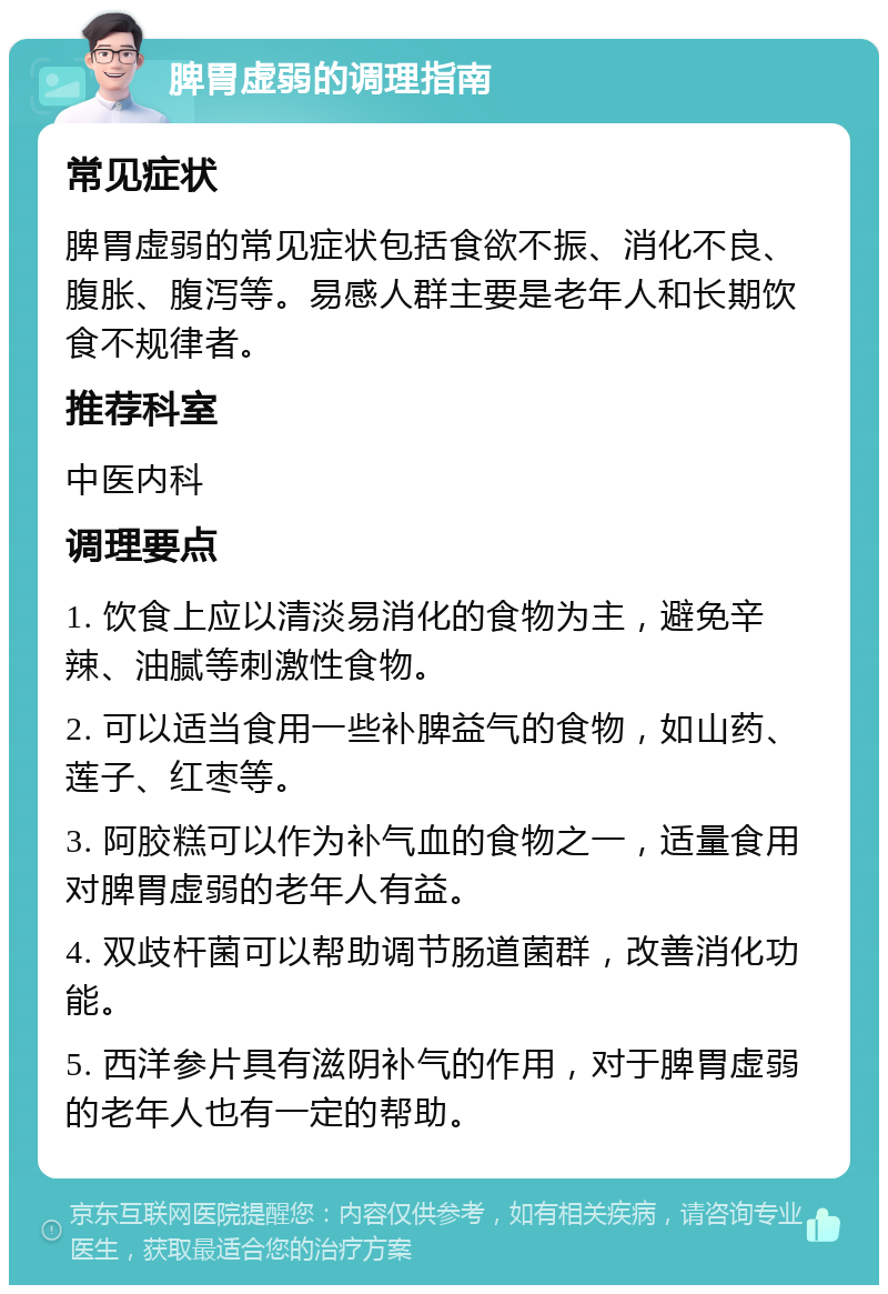 脾胃虚弱的调理指南 常见症状 脾胃虚弱的常见症状包括食欲不振、消化不良、腹胀、腹泻等。易感人群主要是老年人和长期饮食不规律者。 推荐科室 中医内科 调理要点 1. 饮食上应以清淡易消化的食物为主，避免辛辣、油腻等刺激性食物。 2. 可以适当食用一些补脾益气的食物，如山药、莲子、红枣等。 3. 阿胶糕可以作为补气血的食物之一，适量食用对脾胃虚弱的老年人有益。 4. 双歧杆菌可以帮助调节肠道菌群，改善消化功能。 5. 西洋参片具有滋阴补气的作用，对于脾胃虚弱的老年人也有一定的帮助。