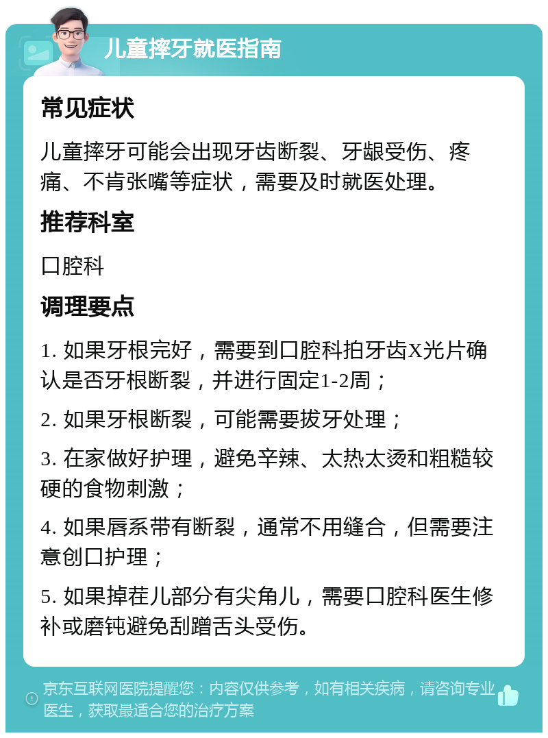 儿童摔牙就医指南 常见症状 儿童摔牙可能会出现牙齿断裂、牙龈受伤、疼痛、不肯张嘴等症状，需要及时就医处理。 推荐科室 口腔科 调理要点 1. 如果牙根完好，需要到口腔科拍牙齿X光片确认是否牙根断裂，并进行固定1-2周； 2. 如果牙根断裂，可能需要拔牙处理； 3. 在家做好护理，避免辛辣、太热太烫和粗糙较硬的食物刺激； 4. 如果唇系带有断裂，通常不用缝合，但需要注意创口护理； 5. 如果掉茬儿部分有尖角儿，需要口腔科医生修补或磨钝避免刮蹭舌头受伤。