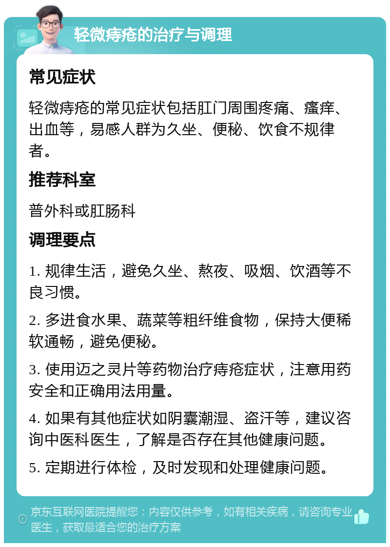 轻微痔疮的治疗与调理 常见症状 轻微痔疮的常见症状包括肛门周围疼痛、瘙痒、出血等，易感人群为久坐、便秘、饮食不规律者。 推荐科室 普外科或肛肠科 调理要点 1. 规律生活，避免久坐、熬夜、吸烟、饮酒等不良习惯。 2. 多进食水果、蔬菜等粗纤维食物，保持大便稀软通畅，避免便秘。 3. 使用迈之灵片等药物治疗痔疮症状，注意用药安全和正确用法用量。 4. 如果有其他症状如阴囊潮湿、盗汗等，建议咨询中医科医生，了解是否存在其他健康问题。 5. 定期进行体检，及时发现和处理健康问题。