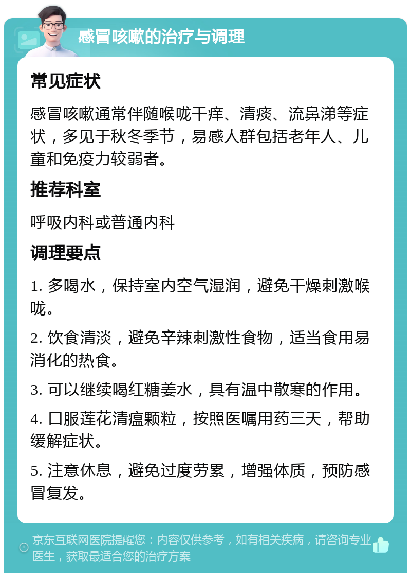 感冒咳嗽的治疗与调理 常见症状 感冒咳嗽通常伴随喉咙干痒、清痰、流鼻涕等症状，多见于秋冬季节，易感人群包括老年人、儿童和免疫力较弱者。 推荐科室 呼吸内科或普通内科 调理要点 1. 多喝水，保持室内空气湿润，避免干燥刺激喉咙。 2. 饮食清淡，避免辛辣刺激性食物，适当食用易消化的热食。 3. 可以继续喝红糖姜水，具有温中散寒的作用。 4. 口服莲花清瘟颗粒，按照医嘱用药三天，帮助缓解症状。 5. 注意休息，避免过度劳累，增强体质，预防感冒复发。