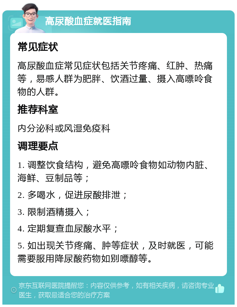 高尿酸血症就医指南 常见症状 高尿酸血症常见症状包括关节疼痛、红肿、热痛等，易感人群为肥胖、饮酒过量、摄入高嘌呤食物的人群。 推荐科室 内分泌科或风湿免疫科 调理要点 1. 调整饮食结构，避免高嘌呤食物如动物内脏、海鲜、豆制品等； 2. 多喝水，促进尿酸排泄； 3. 限制酒精摄入； 4. 定期复查血尿酸水平； 5. 如出现关节疼痛、肿等症状，及时就医，可能需要服用降尿酸药物如别嘌醇等。