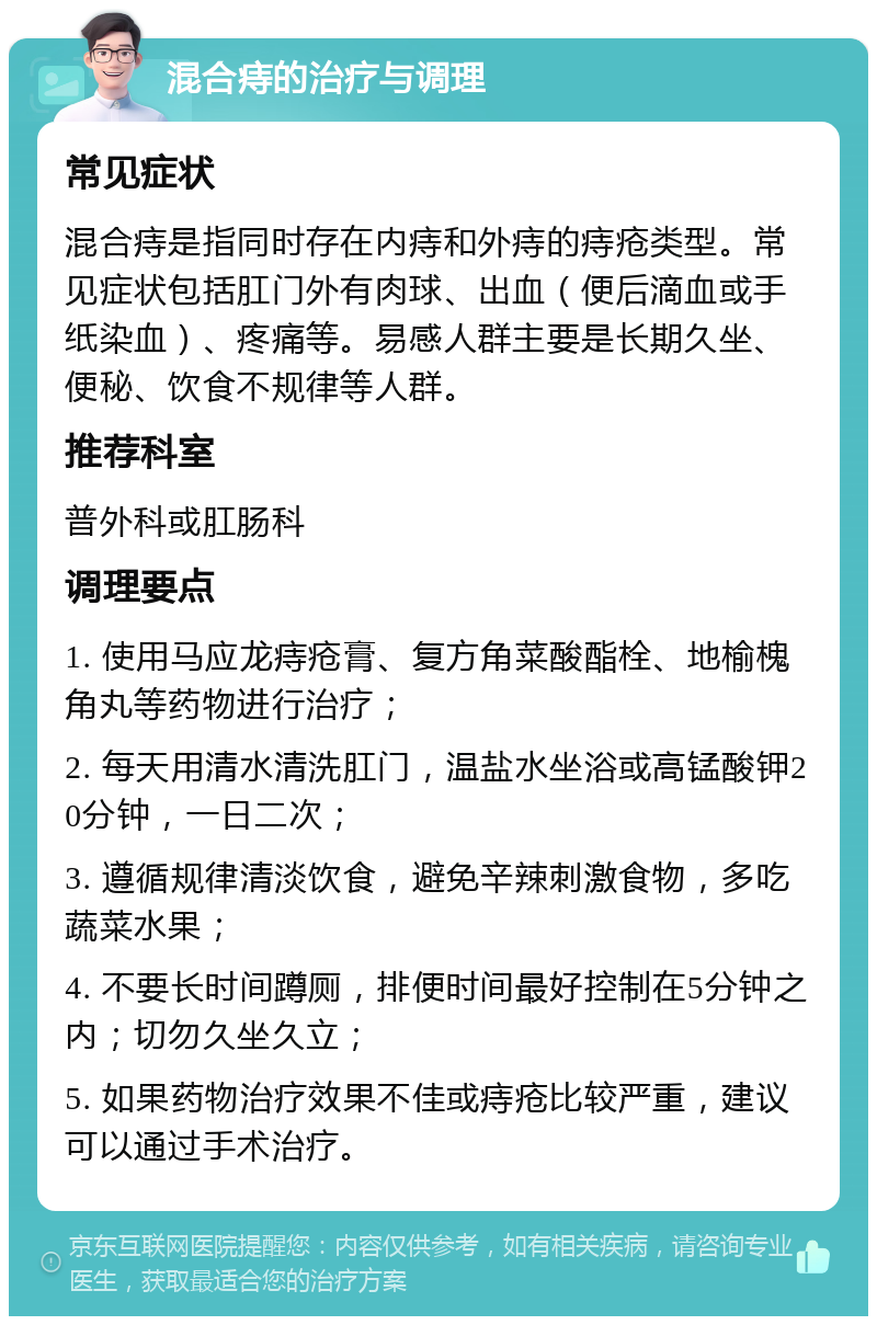 混合痔的治疗与调理 常见症状 混合痔是指同时存在内痔和外痔的痔疮类型。常见症状包括肛门外有肉球、出血（便后滴血或手纸染血）、疼痛等。易感人群主要是长期久坐、便秘、饮食不规律等人群。 推荐科室 普外科或肛肠科 调理要点 1. 使用马应龙痔疮膏、复方角菜酸酯栓、地榆槐角丸等药物进行治疗； 2. 每天用清水清洗肛门，温盐水坐浴或高锰酸钾20分钟，一日二次； 3. 遵循规律清淡饮食，避免辛辣刺激食物，多吃蔬菜水果； 4. 不要长时间蹲厕，排便时间最好控制在5分钟之内；切勿久坐久立； 5. 如果药物治疗效果不佳或痔疮比较严重，建议可以通过手术治疗。