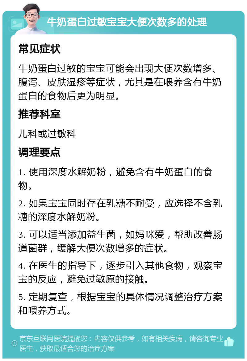 牛奶蛋白过敏宝宝大便次数多的处理 常见症状 牛奶蛋白过敏的宝宝可能会出现大便次数增多、腹泻、皮肤湿疹等症状，尤其是在喂养含有牛奶蛋白的食物后更为明显。 推荐科室 儿科或过敏科 调理要点 1. 使用深度水解奶粉，避免含有牛奶蛋白的食物。 2. 如果宝宝同时存在乳糖不耐受，应选择不含乳糖的深度水解奶粉。 3. 可以适当添加益生菌，如妈咪爱，帮助改善肠道菌群，缓解大便次数增多的症状。 4. 在医生的指导下，逐步引入其他食物，观察宝宝的反应，避免过敏原的接触。 5. 定期复查，根据宝宝的具体情况调整治疗方案和喂养方式。