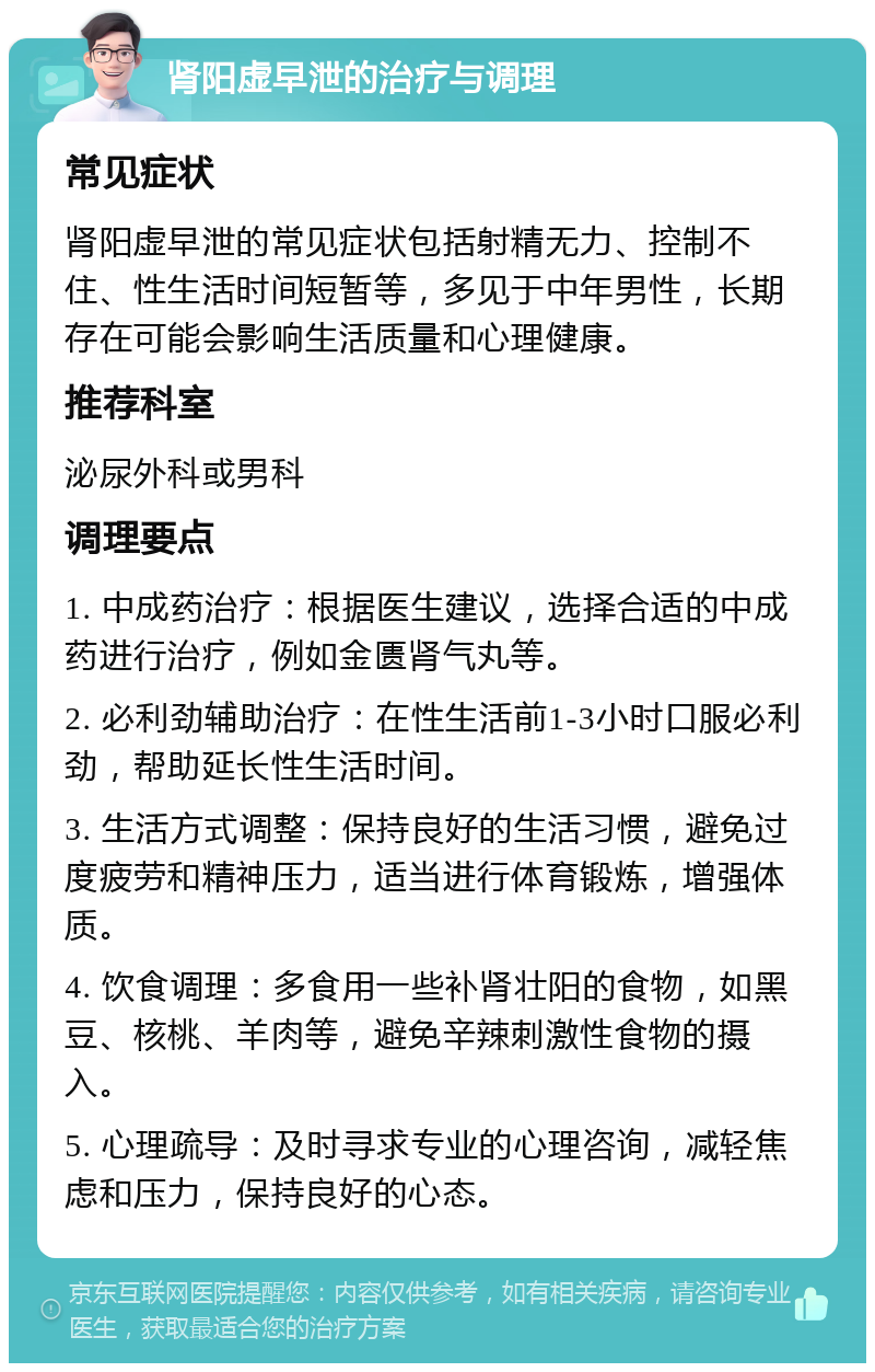 肾阳虚早泄的治疗与调理 常见症状 肾阳虚早泄的常见症状包括射精无力、控制不住、性生活时间短暂等，多见于中年男性，长期存在可能会影响生活质量和心理健康。 推荐科室 泌尿外科或男科 调理要点 1. 中成药治疗：根据医生建议，选择合适的中成药进行治疗，例如金匮肾气丸等。 2. 必利劲辅助治疗：在性生活前1-3小时口服必利劲，帮助延长性生活时间。 3. 生活方式调整：保持良好的生活习惯，避免过度疲劳和精神压力，适当进行体育锻炼，增强体质。 4. 饮食调理：多食用一些补肾壮阳的食物，如黑豆、核桃、羊肉等，避免辛辣刺激性食物的摄入。 5. 心理疏导：及时寻求专业的心理咨询，减轻焦虑和压力，保持良好的心态。