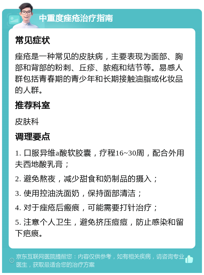 中重度痤疮治疗指南 常见症状 痤疮是一种常见的皮肤病，主要表现为面部、胸部和背部的粉刺、丘疹、脓疱和结节等。易感人群包括青春期的青少年和长期接触油脂或化妆品的人群。 推荐科室 皮肤科 调理要点 1. 口服异维a酸软胶囊，疗程16~30周，配合外用夫西地酸乳膏； 2. 避免熬夜，减少甜食和奶制品的摄入； 3. 使用控油洗面奶，保持面部清洁； 4. 对于痤疮后瘢痕，可能需要打针治疗； 5. 注意个人卫生，避免挤压痘痘，防止感染和留下疤痕。