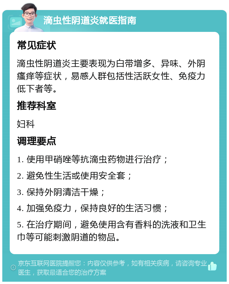 滴虫性阴道炎就医指南 常见症状 滴虫性阴道炎主要表现为白带增多、异味、外阴瘙痒等症状，易感人群包括性活跃女性、免疫力低下者等。 推荐科室 妇科 调理要点 1. 使用甲硝唑等抗滴虫药物进行治疗； 2. 避免性生活或使用安全套； 3. 保持外阴清洁干燥； 4. 加强免疫力，保持良好的生活习惯； 5. 在治疗期间，避免使用含有香料的洗液和卫生巾等可能刺激阴道的物品。