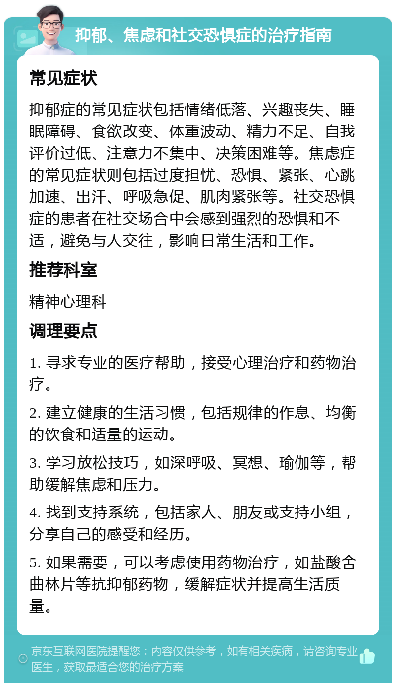 抑郁、焦虑和社交恐惧症的治疗指南 常见症状 抑郁症的常见症状包括情绪低落、兴趣丧失、睡眠障碍、食欲改变、体重波动、精力不足、自我评价过低、注意力不集中、决策困难等。焦虑症的常见症状则包括过度担忧、恐惧、紧张、心跳加速、出汗、呼吸急促、肌肉紧张等。社交恐惧症的患者在社交场合中会感到强烈的恐惧和不适，避免与人交往，影响日常生活和工作。 推荐科室 精神心理科 调理要点 1. 寻求专业的医疗帮助，接受心理治疗和药物治疗。 2. 建立健康的生活习惯，包括规律的作息、均衡的饮食和适量的运动。 3. 学习放松技巧，如深呼吸、冥想、瑜伽等，帮助缓解焦虑和压力。 4. 找到支持系统，包括家人、朋友或支持小组，分享自己的感受和经历。 5. 如果需要，可以考虑使用药物治疗，如盐酸舍曲林片等抗抑郁药物，缓解症状并提高生活质量。