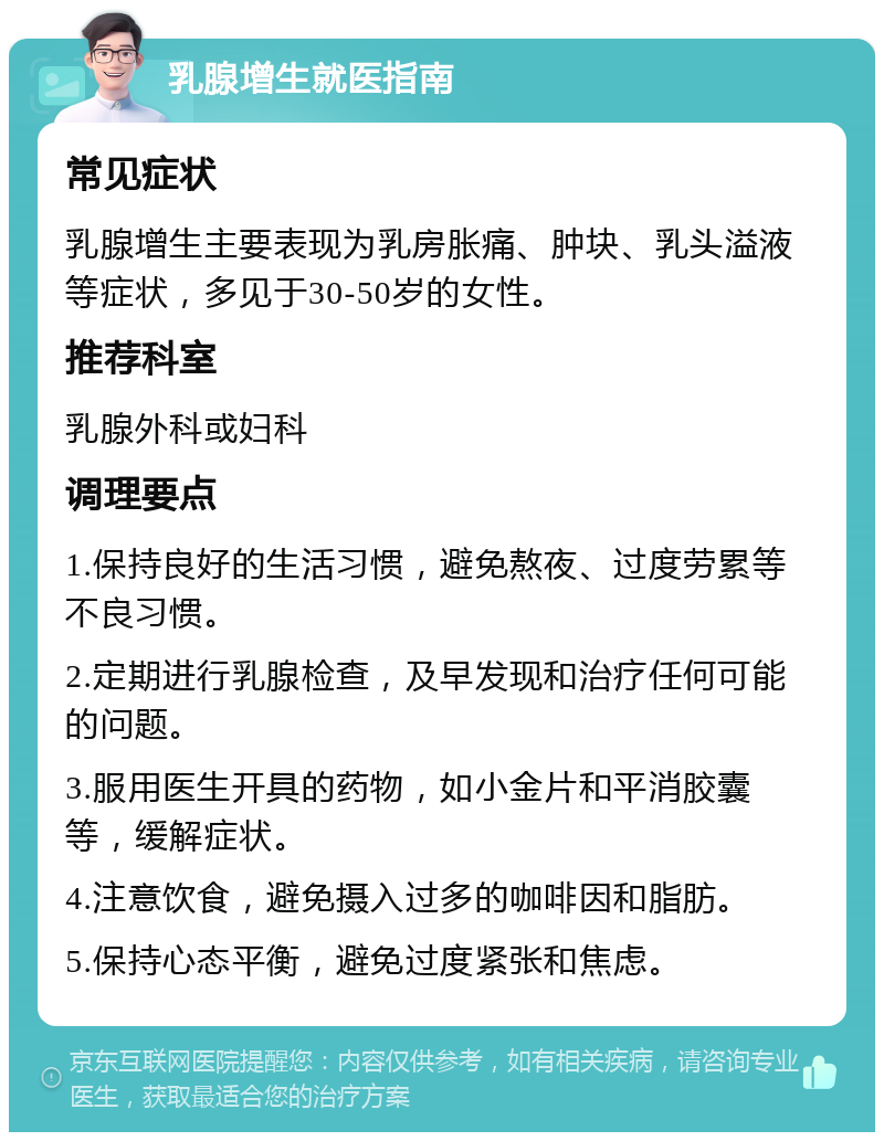 乳腺增生就医指南 常见症状 乳腺增生主要表现为乳房胀痛、肿块、乳头溢液等症状，多见于30-50岁的女性。 推荐科室 乳腺外科或妇科 调理要点 1.保持良好的生活习惯，避免熬夜、过度劳累等不良习惯。 2.定期进行乳腺检查，及早发现和治疗任何可能的问题。 3.服用医生开具的药物，如小金片和平消胶囊等，缓解症状。 4.注意饮食，避免摄入过多的咖啡因和脂肪。 5.保持心态平衡，避免过度紧张和焦虑。