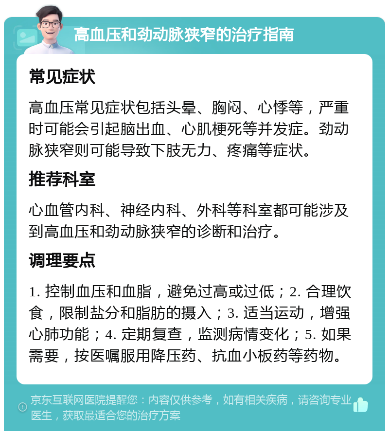 高血压和劲动脉狭窄的治疗指南 常见症状 高血压常见症状包括头晕、胸闷、心悸等，严重时可能会引起脑出血、心肌梗死等并发症。劲动脉狭窄则可能导致下肢无力、疼痛等症状。 推荐科室 心血管内科、神经内科、外科等科室都可能涉及到高血压和劲动脉狭窄的诊断和治疗。 调理要点 1. 控制血压和血脂，避免过高或过低；2. 合理饮食，限制盐分和脂肪的摄入；3. 适当运动，增强心肺功能；4. 定期复查，监测病情变化；5. 如果需要，按医嘱服用降压药、抗血小板药等药物。