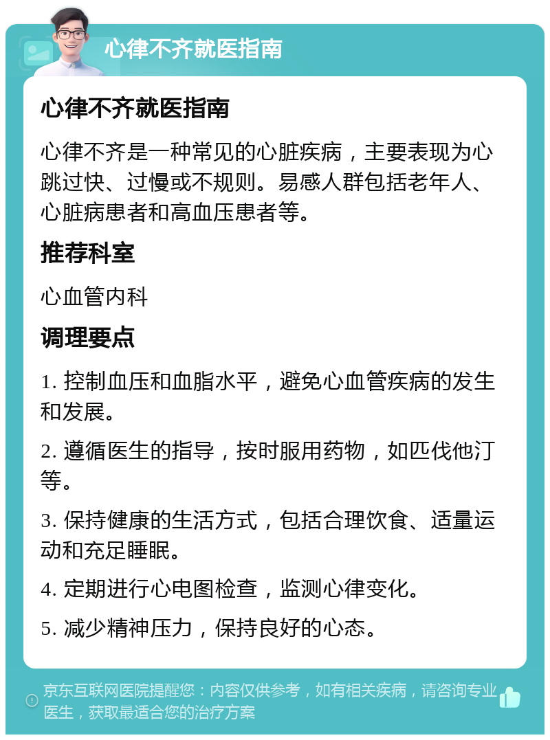 心律不齐就医指南 心律不齐就医指南 心律不齐是一种常见的心脏疾病，主要表现为心跳过快、过慢或不规则。易感人群包括老年人、心脏病患者和高血压患者等。 推荐科室 心血管内科 调理要点 1. 控制血压和血脂水平，避免心血管疾病的发生和发展。 2. 遵循医生的指导，按时服用药物，如匹伐他汀等。 3. 保持健康的生活方式，包括合理饮食、适量运动和充足睡眠。 4. 定期进行心电图检查，监测心律变化。 5. 减少精神压力，保持良好的心态。