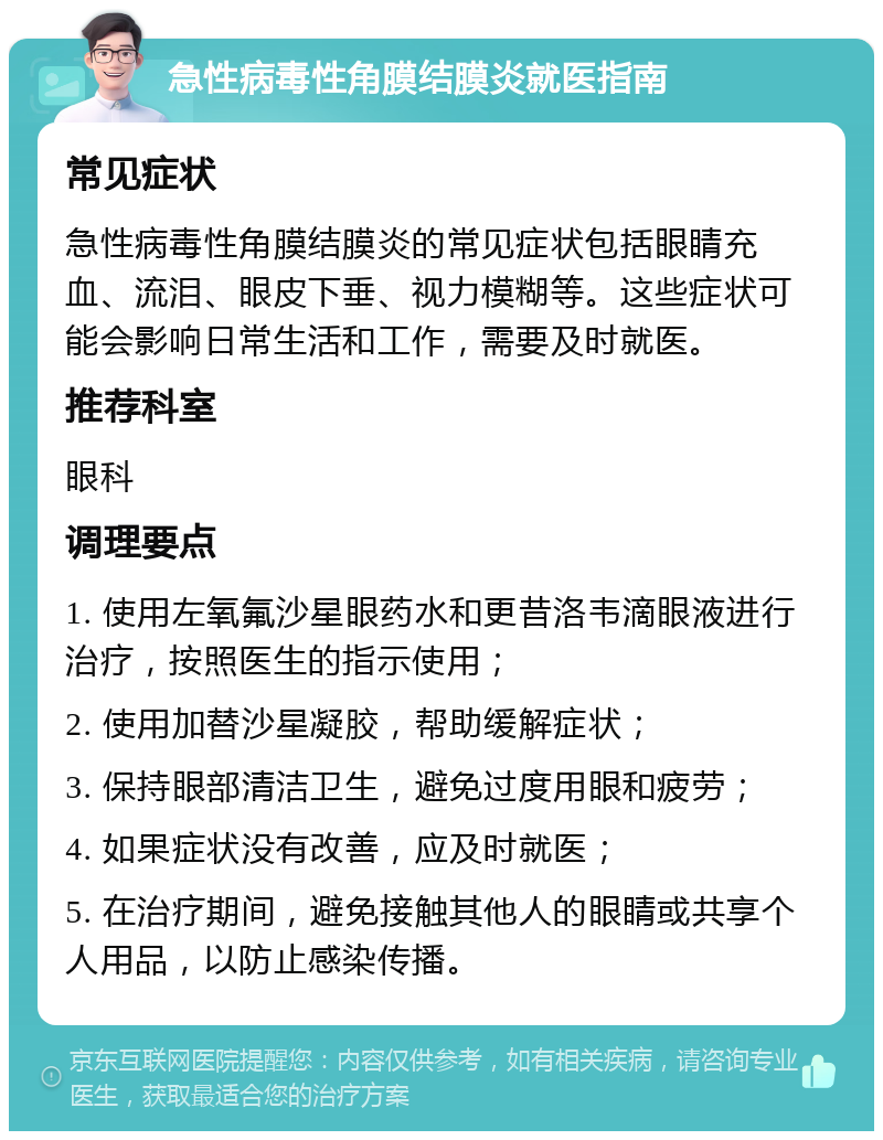 急性病毒性角膜结膜炎就医指南 常见症状 急性病毒性角膜结膜炎的常见症状包括眼睛充血、流泪、眼皮下垂、视力模糊等。这些症状可能会影响日常生活和工作，需要及时就医。 推荐科室 眼科 调理要点 1. 使用左氧氟沙星眼药水和更昔洛韦滴眼液进行治疗，按照医生的指示使用； 2. 使用加替沙星凝胶，帮助缓解症状； 3. 保持眼部清洁卫生，避免过度用眼和疲劳； 4. 如果症状没有改善，应及时就医； 5. 在治疗期间，避免接触其他人的眼睛或共享个人用品，以防止感染传播。