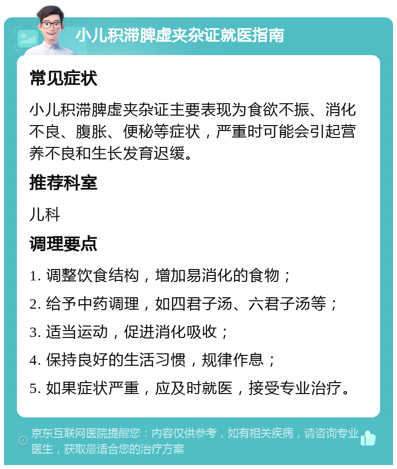 小儿积滞脾虚夹杂证就医指南 常见症状 小儿积滞脾虚夹杂证主要表现为食欲不振、消化不良、腹胀、便秘等症状，严重时可能会引起营养不良和生长发育迟缓。 推荐科室 儿科 调理要点 1. 调整饮食结构，增加易消化的食物； 2. 给予中药调理，如四君子汤、六君子汤等； 3. 适当运动，促进消化吸收； 4. 保持良好的生活习惯，规律作息； 5. 如果症状严重，应及时就医，接受专业治疗。