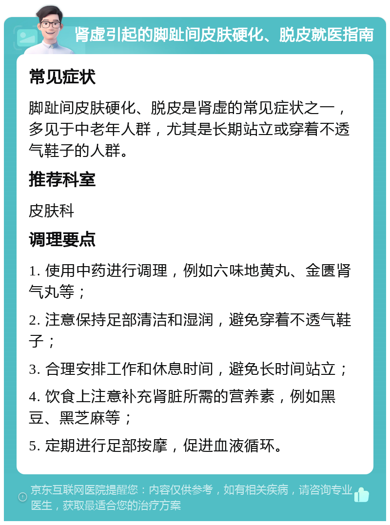 肾虚引起的脚趾间皮肤硬化、脱皮就医指南 常见症状 脚趾间皮肤硬化、脱皮是肾虚的常见症状之一，多见于中老年人群，尤其是长期站立或穿着不透气鞋子的人群。 推荐科室 皮肤科 调理要点 1. 使用中药进行调理，例如六味地黄丸、金匮肾气丸等； 2. 注意保持足部清洁和湿润，避免穿着不透气鞋子； 3. 合理安排工作和休息时间，避免长时间站立； 4. 饮食上注意补充肾脏所需的营养素，例如黑豆、黑芝麻等； 5. 定期进行足部按摩，促进血液循环。