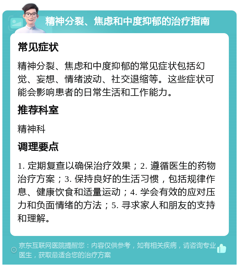 精神分裂、焦虑和中度抑郁的治疗指南 常见症状 精神分裂、焦虑和中度抑郁的常见症状包括幻觉、妄想、情绪波动、社交退缩等。这些症状可能会影响患者的日常生活和工作能力。 推荐科室 精神科 调理要点 1. 定期复查以确保治疗效果；2. 遵循医生的药物治疗方案；3. 保持良好的生活习惯，包括规律作息、健康饮食和适量运动；4. 学会有效的应对压力和负面情绪的方法；5. 寻求家人和朋友的支持和理解。