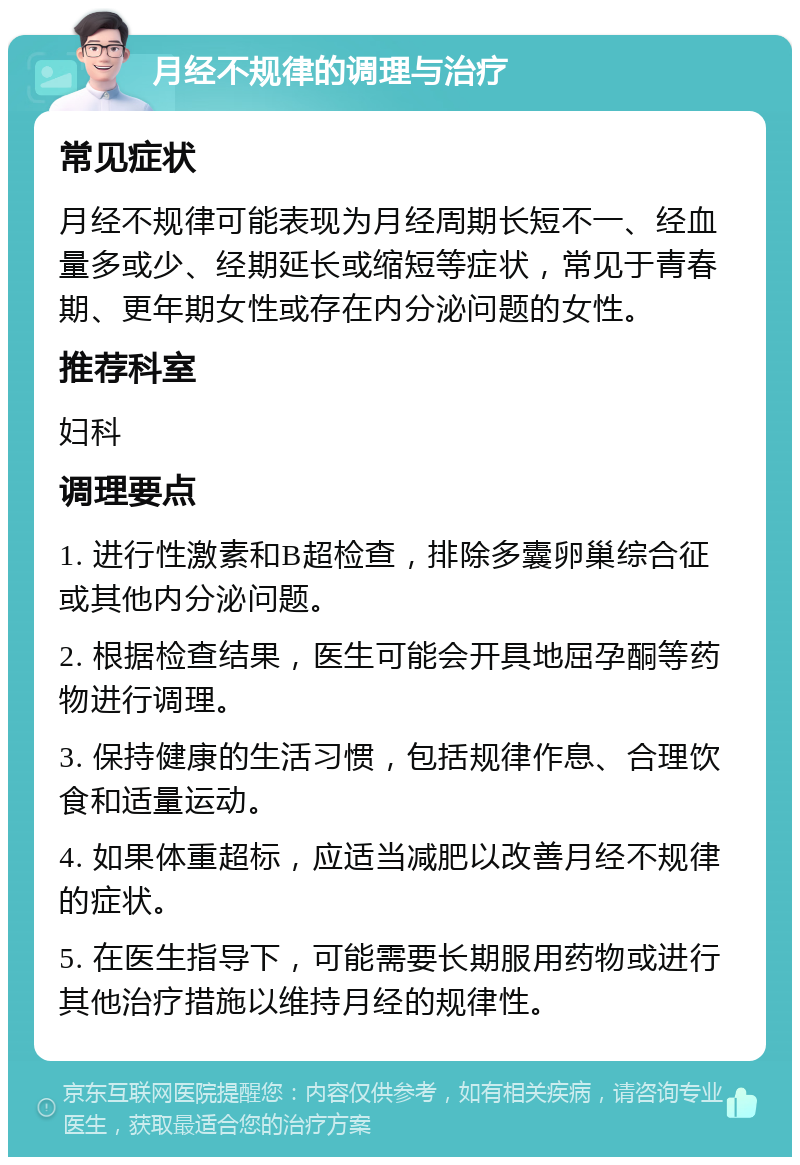 月经不规律的调理与治疗 常见症状 月经不规律可能表现为月经周期长短不一、经血量多或少、经期延长或缩短等症状，常见于青春期、更年期女性或存在内分泌问题的女性。 推荐科室 妇科 调理要点 1. 进行性激素和B超检查，排除多囊卵巢综合征或其他内分泌问题。 2. 根据检查结果，医生可能会开具地屈孕酮等药物进行调理。 3. 保持健康的生活习惯，包括规律作息、合理饮食和适量运动。 4. 如果体重超标，应适当减肥以改善月经不规律的症状。 5. 在医生指导下，可能需要长期服用药物或进行其他治疗措施以维持月经的规律性。