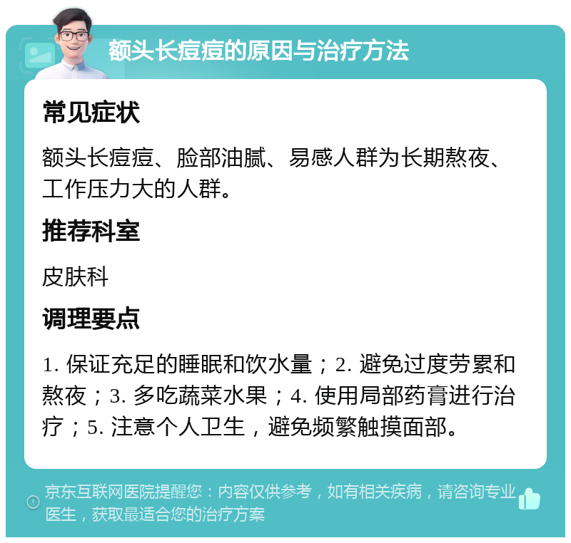 额头长痘痘的原因与治疗方法 常见症状 额头长痘痘、脸部油腻、易感人群为长期熬夜、工作压力大的人群。 推荐科室 皮肤科 调理要点 1. 保证充足的睡眠和饮水量；2. 避免过度劳累和熬夜；3. 多吃蔬菜水果；4. 使用局部药膏进行治疗；5. 注意个人卫生，避免频繁触摸面部。