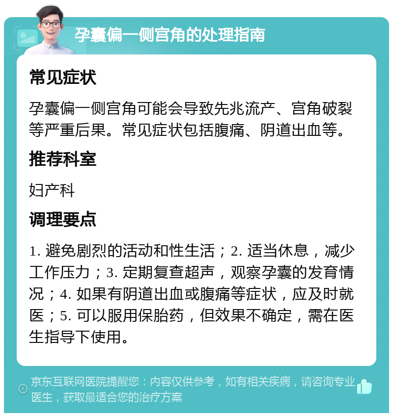 孕囊偏一侧宫角的处理指南 常见症状 孕囊偏一侧宫角可能会导致先兆流产、宫角破裂等严重后果。常见症状包括腹痛、阴道出血等。 推荐科室 妇产科 调理要点 1. 避免剧烈的活动和性生活；2. 适当休息，减少工作压力；3. 定期复查超声，观察孕囊的发育情况；4. 如果有阴道出血或腹痛等症状，应及时就医；5. 可以服用保胎药，但效果不确定，需在医生指导下使用。