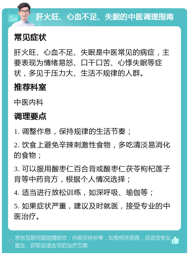 肝火旺、心血不足、失眠的中医调理指南 常见症状 肝火旺、心血不足、失眠是中医常见的病症，主要表现为情绪易怒、口干口苦、心悸失眠等症状，多见于压力大、生活不规律的人群。 推荐科室 中医内科 调理要点 1. 调整作息，保持规律的生活节奏； 2. 饮食上避免辛辣刺激性食物，多吃清淡易消化的食物； 3. 可以服用酸枣仁百合膏或酸枣仁茯苓枸杞莲子膏等中药膏方，根据个人情况选择； 4. 适当进行放松训练，如深呼吸、瑜伽等； 5. 如果症状严重，建议及时就医，接受专业的中医治疗。