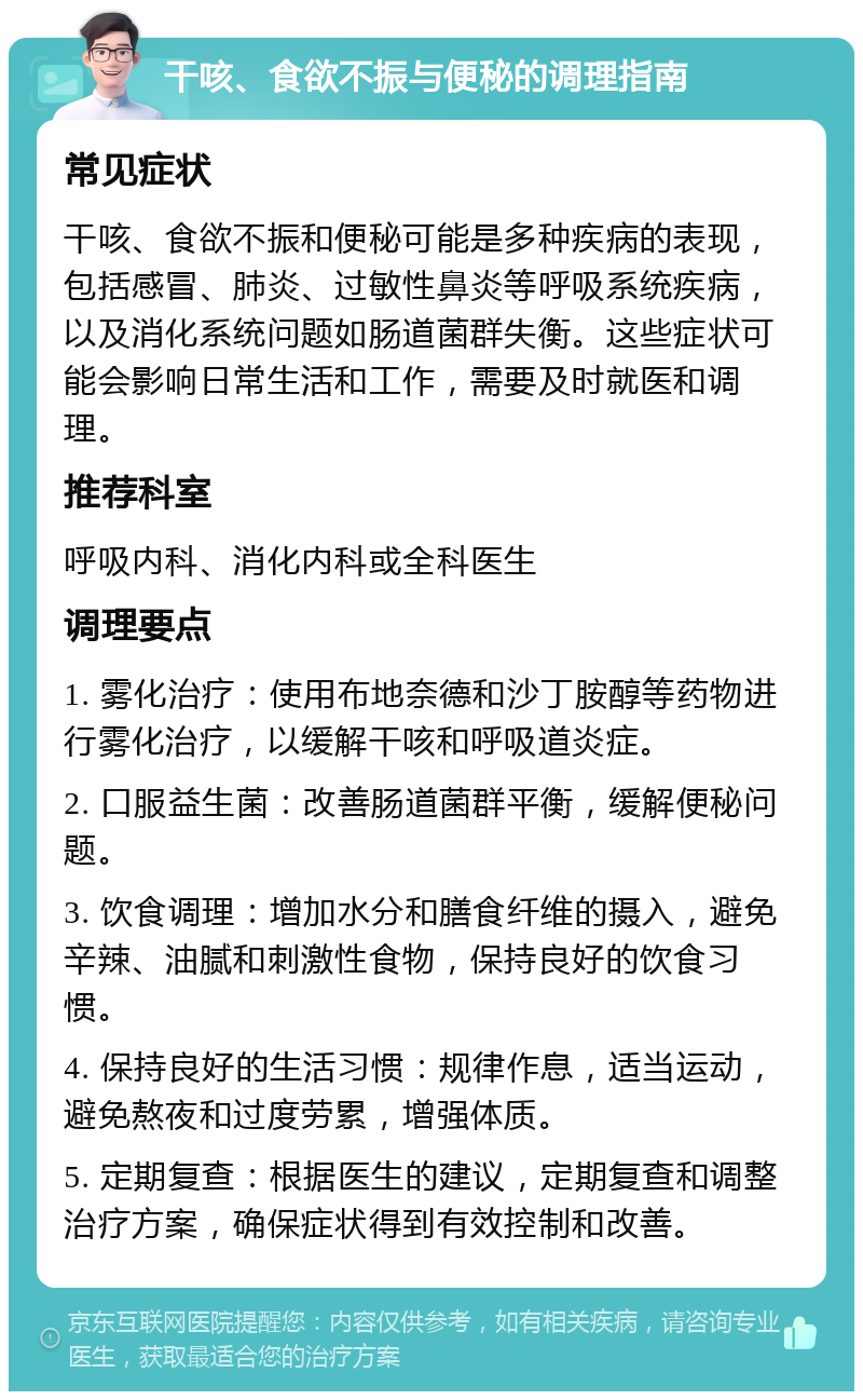 干咳、食欲不振与便秘的调理指南 常见症状 干咳、食欲不振和便秘可能是多种疾病的表现，包括感冒、肺炎、过敏性鼻炎等呼吸系统疾病，以及消化系统问题如肠道菌群失衡。这些症状可能会影响日常生活和工作，需要及时就医和调理。 推荐科室 呼吸内科、消化内科或全科医生 调理要点 1. 雾化治疗：使用布地奈德和沙丁胺醇等药物进行雾化治疗，以缓解干咳和呼吸道炎症。 2. 口服益生菌：改善肠道菌群平衡，缓解便秘问题。 3. 饮食调理：增加水分和膳食纤维的摄入，避免辛辣、油腻和刺激性食物，保持良好的饮食习惯。 4. 保持良好的生活习惯：规律作息，适当运动，避免熬夜和过度劳累，增强体质。 5. 定期复查：根据医生的建议，定期复查和调整治疗方案，确保症状得到有效控制和改善。