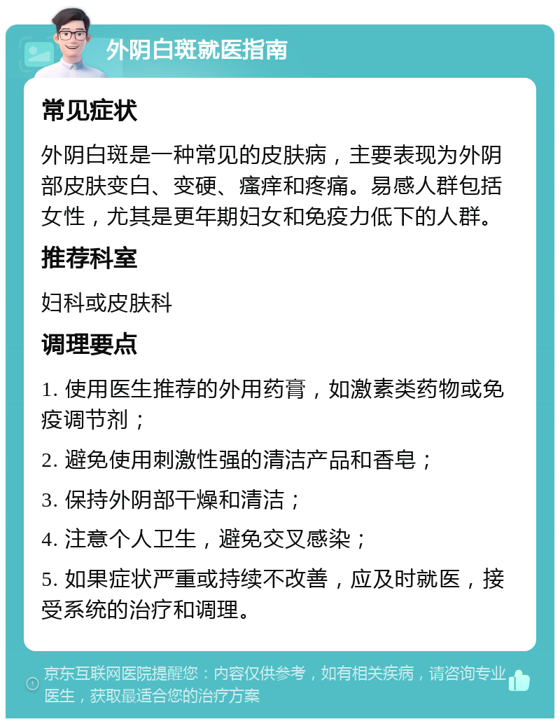 外阴白斑就医指南 常见症状 外阴白斑是一种常见的皮肤病，主要表现为外阴部皮肤变白、变硬、瘙痒和疼痛。易感人群包括女性，尤其是更年期妇女和免疫力低下的人群。 推荐科室 妇科或皮肤科 调理要点 1. 使用医生推荐的外用药膏，如激素类药物或免疫调节剂； 2. 避免使用刺激性强的清洁产品和香皂； 3. 保持外阴部干燥和清洁； 4. 注意个人卫生，避免交叉感染； 5. 如果症状严重或持续不改善，应及时就医，接受系统的治疗和调理。