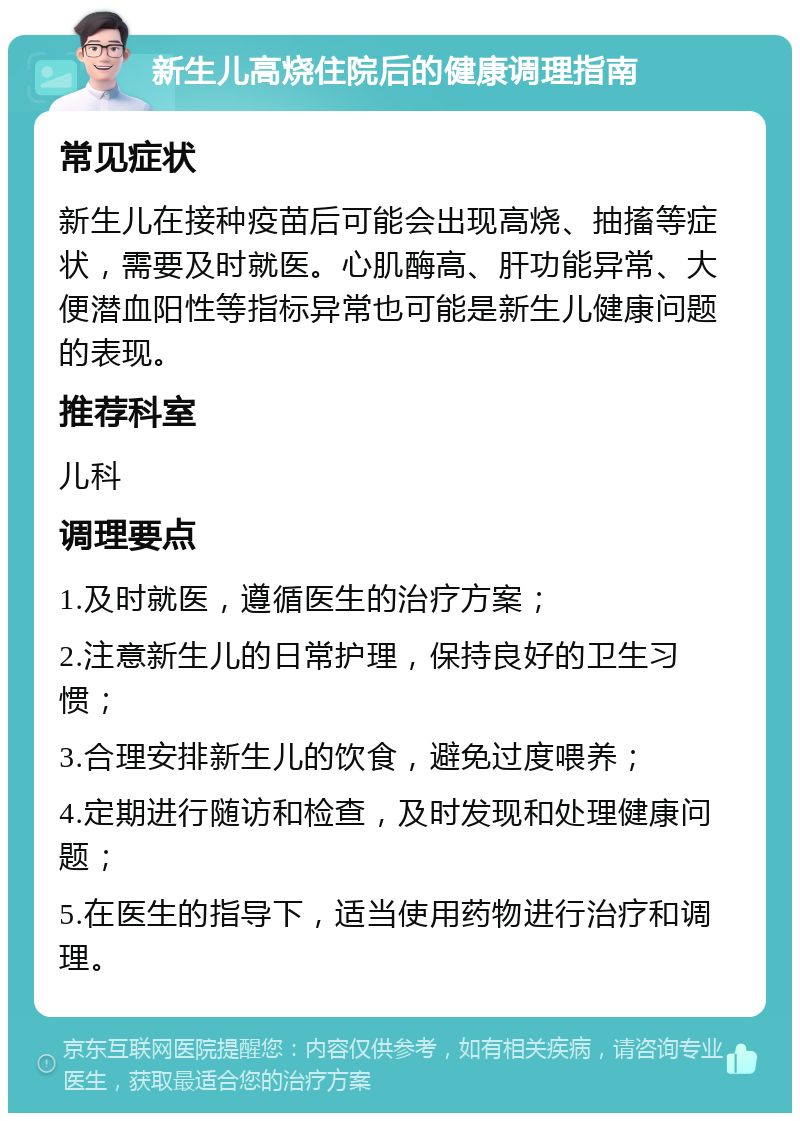 新生儿高烧住院后的健康调理指南 常见症状 新生儿在接种疫苗后可能会出现高烧、抽搐等症状，需要及时就医。心肌酶高、肝功能异常、大便潜血阳性等指标异常也可能是新生儿健康问题的表现。 推荐科室 儿科 调理要点 1.及时就医，遵循医生的治疗方案； 2.注意新生儿的日常护理，保持良好的卫生习惯； 3.合理安排新生儿的饮食，避免过度喂养； 4.定期进行随访和检查，及时发现和处理健康问题； 5.在医生的指导下，适当使用药物进行治疗和调理。