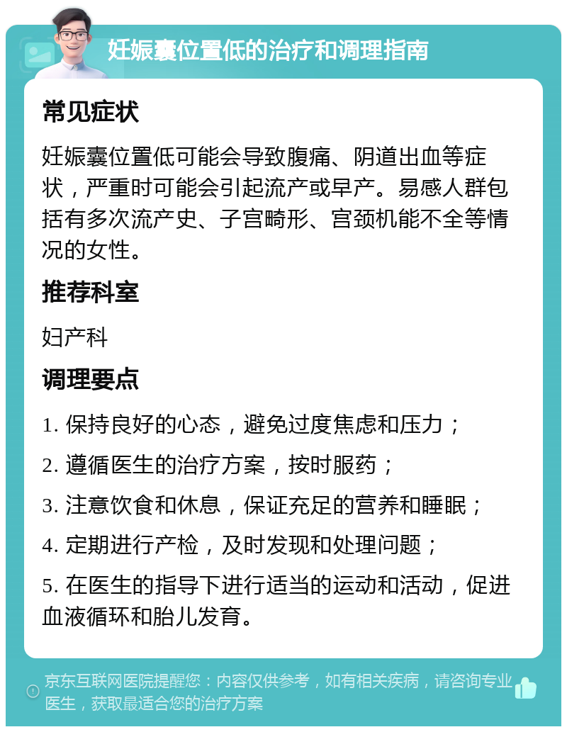 妊娠囊位置低的治疗和调理指南 常见症状 妊娠囊位置低可能会导致腹痛、阴道出血等症状，严重时可能会引起流产或早产。易感人群包括有多次流产史、子宫畸形、宫颈机能不全等情况的女性。 推荐科室 妇产科 调理要点 1. 保持良好的心态，避免过度焦虑和压力； 2. 遵循医生的治疗方案，按时服药； 3. 注意饮食和休息，保证充足的营养和睡眠； 4. 定期进行产检，及时发现和处理问题； 5. 在医生的指导下进行适当的运动和活动，促进血液循环和胎儿发育。