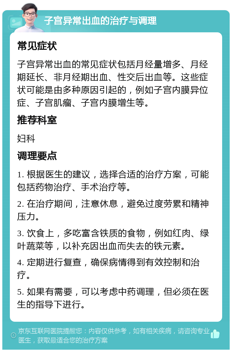 子宫异常出血的治疗与调理 常见症状 子宫异常出血的常见症状包括月经量增多、月经期延长、非月经期出血、性交后出血等。这些症状可能是由多种原因引起的，例如子宫内膜异位症、子宫肌瘤、子宫内膜增生等。 推荐科室 妇科 调理要点 1. 根据医生的建议，选择合适的治疗方案，可能包括药物治疗、手术治疗等。 2. 在治疗期间，注意休息，避免过度劳累和精神压力。 3. 饮食上，多吃富含铁质的食物，例如红肉、绿叶蔬菜等，以补充因出血而失去的铁元素。 4. 定期进行复查，确保病情得到有效控制和治疗。 5. 如果有需要，可以考虑中药调理，但必须在医生的指导下进行。