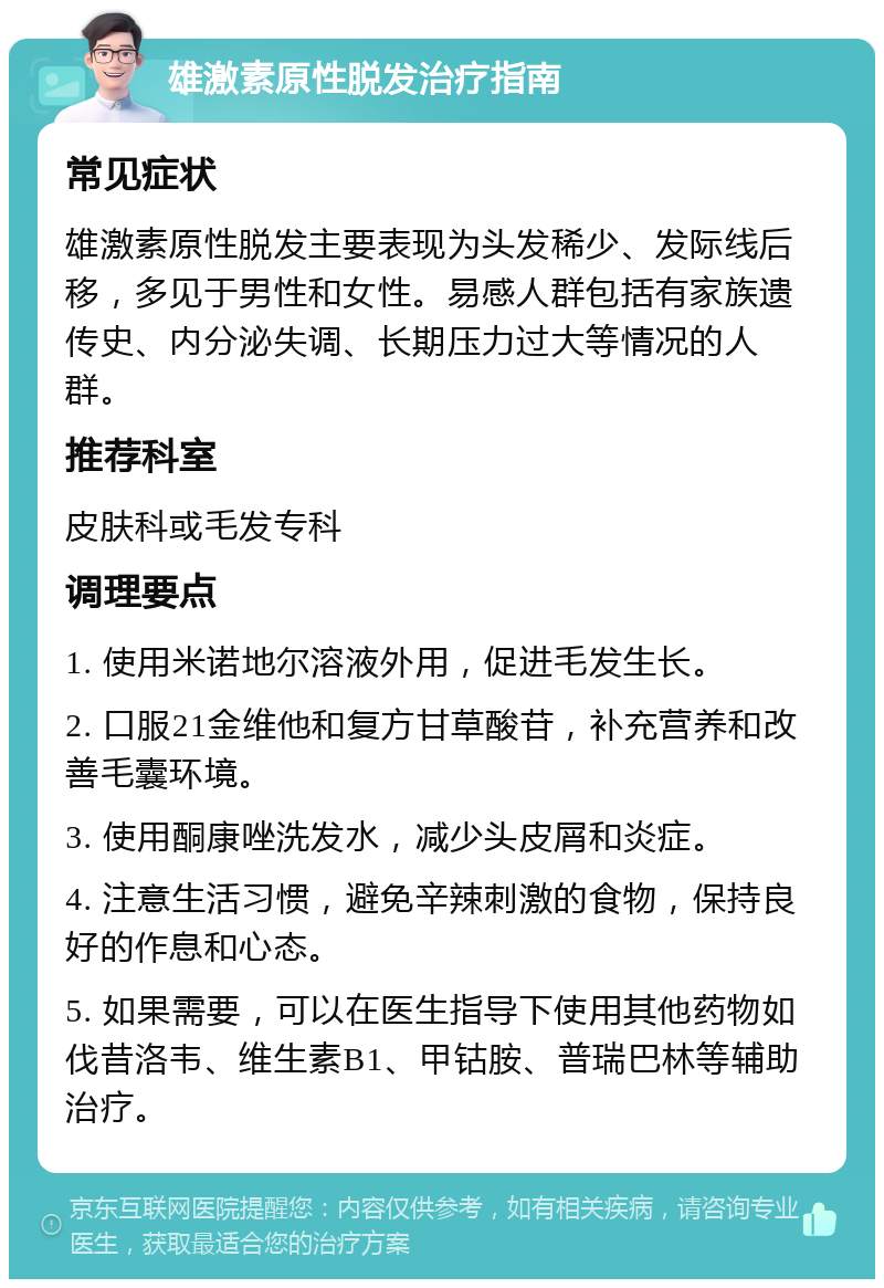 雄激素原性脱发治疗指南 常见症状 雄激素原性脱发主要表现为头发稀少、发际线后移，多见于男性和女性。易感人群包括有家族遗传史、内分泌失调、长期压力过大等情况的人群。 推荐科室 皮肤科或毛发专科 调理要点 1. 使用米诺地尔溶液外用，促进毛发生长。 2. 口服21金维他和复方甘草酸苷，补充营养和改善毛囊环境。 3. 使用酮康唑洗发水，减少头皮屑和炎症。 4. 注意生活习惯，避免辛辣刺激的食物，保持良好的作息和心态。 5. 如果需要，可以在医生指导下使用其他药物如伐昔洛韦、维生素B1、甲钴胺、普瑞巴林等辅助治疗。