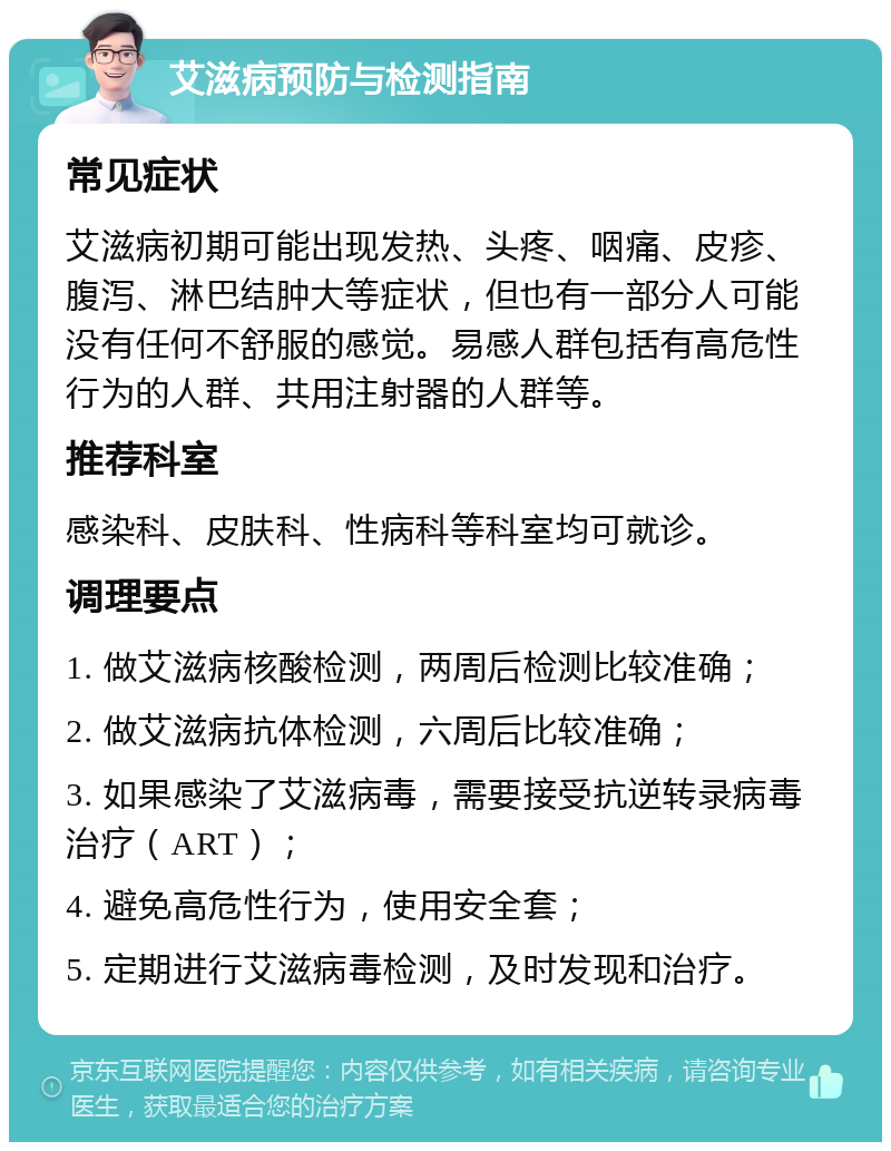 艾滋病预防与检测指南 常见症状 艾滋病初期可能出现发热、头疼、咽痛、皮疹、腹泻、淋巴结肿大等症状，但也有一部分人可能没有任何不舒服的感觉。易感人群包括有高危性行为的人群、共用注射器的人群等。 推荐科室 感染科、皮肤科、性病科等科室均可就诊。 调理要点 1. 做艾滋病核酸检测，两周后检测比较准确； 2. 做艾滋病抗体检测，六周后比较准确； 3. 如果感染了艾滋病毒，需要接受抗逆转录病毒治疗（ART）； 4. 避免高危性行为，使用安全套； 5. 定期进行艾滋病毒检测，及时发现和治疗。