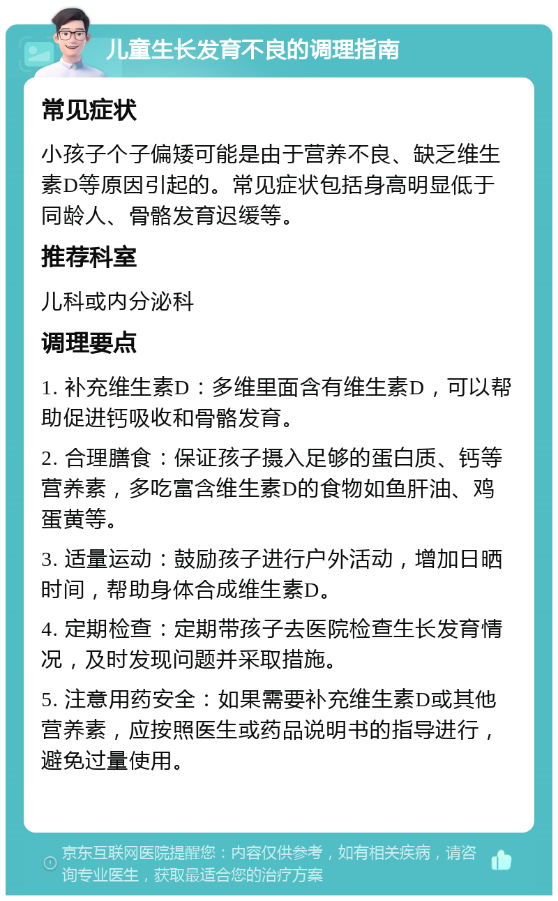 儿童生长发育不良的调理指南 常见症状 小孩子个子偏矮可能是由于营养不良、缺乏维生素D等原因引起的。常见症状包括身高明显低于同龄人、骨骼发育迟缓等。 推荐科室 儿科或内分泌科 调理要点 1. 补充维生素D：多维里面含有维生素D，可以帮助促进钙吸收和骨骼发育。 2. 合理膳食：保证孩子摄入足够的蛋白质、钙等营养素，多吃富含维生素D的食物如鱼肝油、鸡蛋黄等。 3. 适量运动：鼓励孩子进行户外活动，增加日晒时间，帮助身体合成维生素D。 4. 定期检查：定期带孩子去医院检查生长发育情况，及时发现问题并采取措施。 5. 注意用药安全：如果需要补充维生素D或其他营养素，应按照医生或药品说明书的指导进行，避免过量使用。