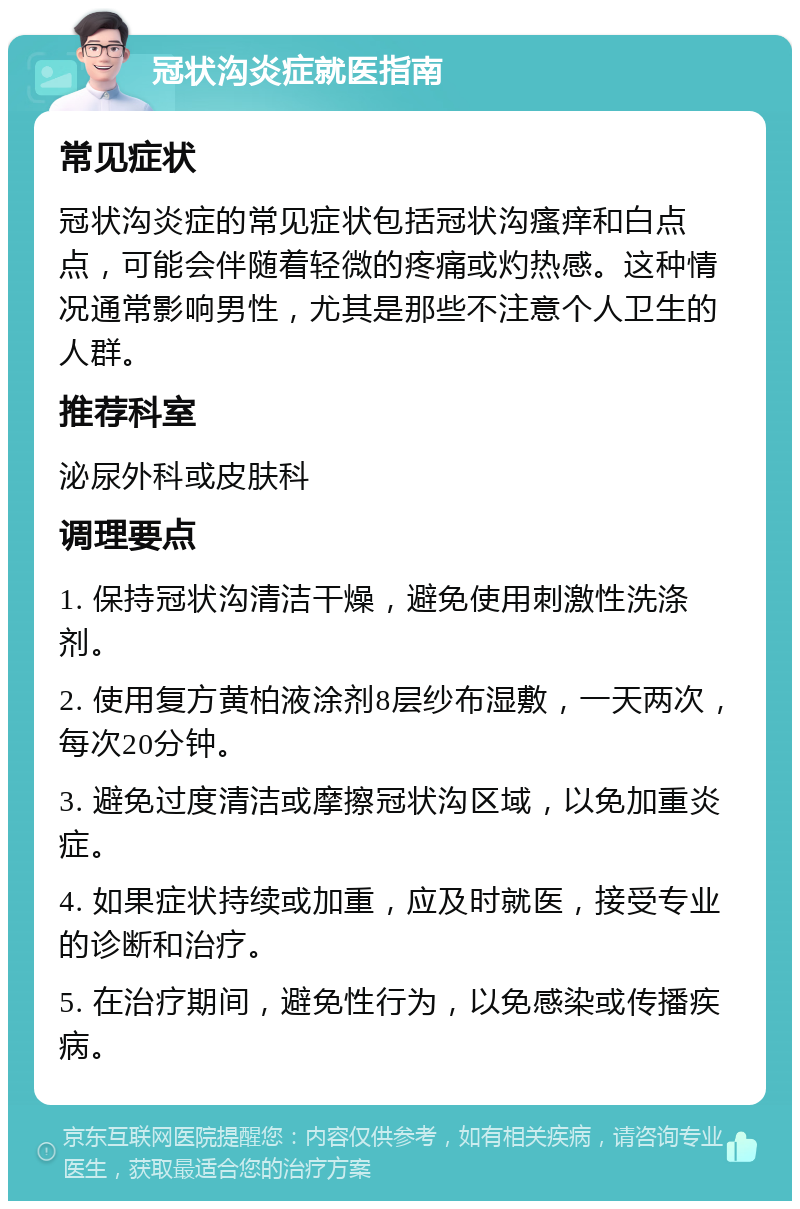 冠状沟炎症就医指南 常见症状 冠状沟炎症的常见症状包括冠状沟瘙痒和白点点，可能会伴随着轻微的疼痛或灼热感。这种情况通常影响男性，尤其是那些不注意个人卫生的人群。 推荐科室 泌尿外科或皮肤科 调理要点 1. 保持冠状沟清洁干燥，避免使用刺激性洗涤剂。 2. 使用复方黄柏液涂剂8层纱布湿敷，一天两次，每次20分钟。 3. 避免过度清洁或摩擦冠状沟区域，以免加重炎症。 4. 如果症状持续或加重，应及时就医，接受专业的诊断和治疗。 5. 在治疗期间，避免性行为，以免感染或传播疾病。