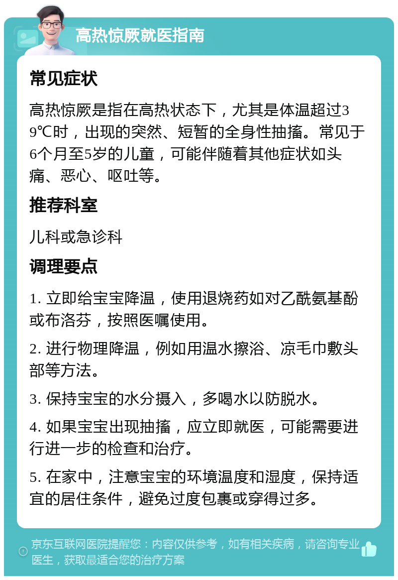 高热惊厥就医指南 常见症状 高热惊厥是指在高热状态下，尤其是体温超过39℃时，出现的突然、短暂的全身性抽搐。常见于6个月至5岁的儿童，可能伴随着其他症状如头痛、恶心、呕吐等。 推荐科室 儿科或急诊科 调理要点 1. 立即给宝宝降温，使用退烧药如对乙酰氨基酚或布洛芬，按照医嘱使用。 2. 进行物理降温，例如用温水擦浴、凉毛巾敷头部等方法。 3. 保持宝宝的水分摄入，多喝水以防脱水。 4. 如果宝宝出现抽搐，应立即就医，可能需要进行进一步的检查和治疗。 5. 在家中，注意宝宝的环境温度和湿度，保持适宜的居住条件，避免过度包裹或穿得过多。